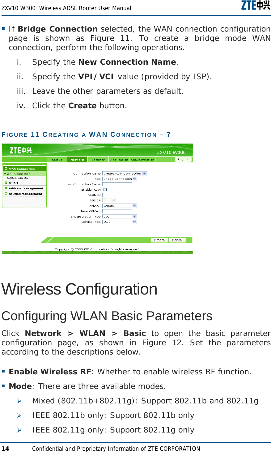  ZXV10 W300  Wireless ADSL Router User Manual  14  Confidential and Proprietary Information of ZTE CORPORATION  If Bridge Connection selected, the WAN connection configuration page is shown as Figure 11. To create a bridge mode WAN connection, perform the following operations. i. Specify the New Connection Name. ii. Specify the VPI/VCI value (provided by ISP). iii. Leave the other parameters as default. iv. Click the Create button. FIGURE 11 CREATING A WAN CONNECTION – 7  Wireless Configuration Configuring WLAN Basic Parameters Click  Network &gt; WLAN &gt; Basic to open the basic parameter configuration page, as shown in Figure 12. Set the parameters according to the descriptions below.  Enable Wireless RF: Whether to enable wireless RF function.  Mode: There are three available modes. ¾ Mixed (802.11b+802.11g): Support 802.11b and 802.11g ¾ IEEE 802.11b only: Support 802.11b only ¾ IEEE 802.11g only: Support 802.11g only 
