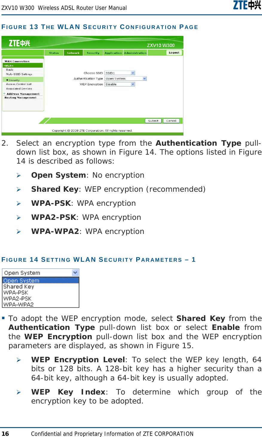  ZXV10 W300  Wireless ADSL Router User Manual  16  Confidential and Proprietary Information of ZTE CORPORATION FIGURE 13 THE WLAN SECURITY CONFIGURATION PAGE  2. Select an encryption type from the Authentication Type pull-down list box, as shown in Figure 14. The options listed in Figure 14 is described as follows: ¾ Open System: No encryption ¾ Shared Key: WEP encryption (recommended) ¾ WPA-PSK: WPA encryption ¾ WPA2-PSK: WPA encryption ¾ WPA-WPA2: WPA encryption FIGURE 14 SETTING WLAN SECURITY PARAMETERS – 1    To adopt the WEP encryption mode, select Shared Key from the Authentication Type pull-down list box or select Enable from the WEP Encryption pull-down list box and the WEP encryption parameters are displayed, as shown in Figure 15. ¾ WEP Encryption Level: To select the WEP key length, 64 bits or 128 bits. A 128-bit key has a higher security than a 64-bit key, although a 64-bit key is usually adopted. ¾ WEP Key Index: To determine which group of the encryption key to be adopted. 