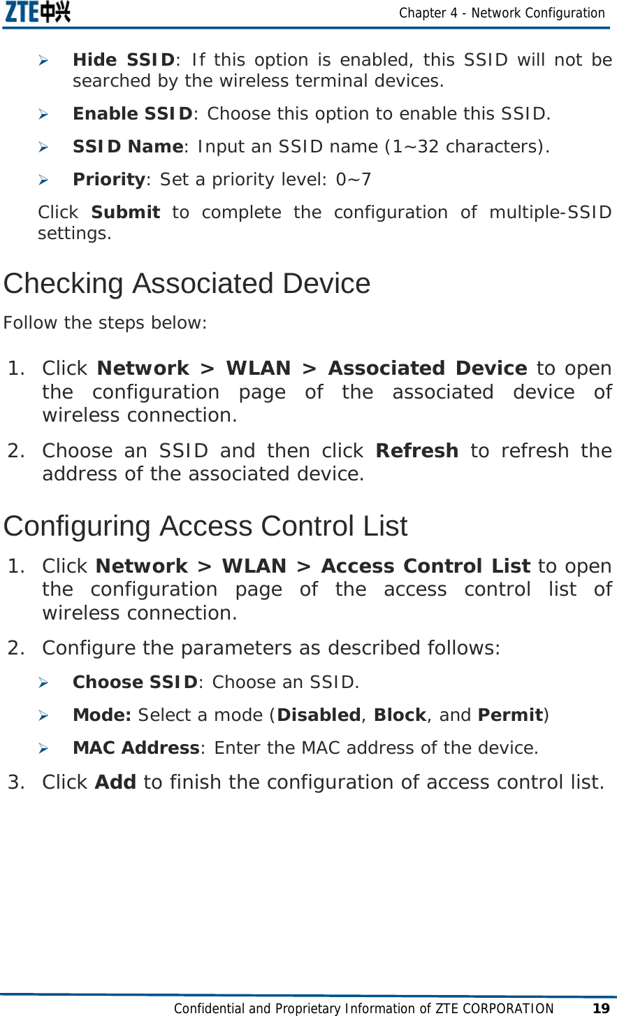  Chapter 4 - Network Configuration Confidential and Proprietary Information of ZTE CORPORATION 19 ¾ Hide SSID: If this option is enabled, this SSID will not be searched by the wireless terminal devices. ¾ Enable SSID: Choose this option to enable this SSID. ¾ SSID Name: Input an SSID name (1~32 characters). ¾ Priority: Set a priority level: 0~7 Click  Submit to complete the configuration of multiple-SSID settings. Checking Associated Device Follow the steps below: 1. Click Network &gt; WLAN &gt; Associated Device to open the configuration page of the associated device of wireless connection. 2. Choose an SSID and then click Refresh to refresh the address of the associated device. Configuring Access Control List 1. Click Network &gt; WLAN &gt; Access Control List to open the configuration page of the access control list of wireless connection. 2. Configure the parameters as described follows: ¾ Choose SSID: Choose an SSID. ¾ Mode: Select a mode (Disabled, Block, and Permit) ¾ MAC Address: Enter the MAC address of the device. 3. Click Add to finish the configuration of access control list.  