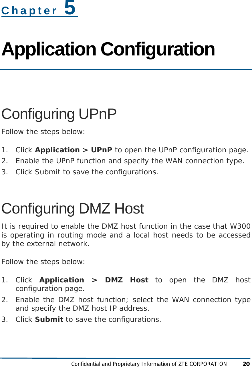 Confidential and Proprietary Information of ZTE CORPORATION 20 Chapter 5 Application Configuration   Configuring UPnP Follow the steps below: 1. Click Application &gt; UPnP to open the UPnP configuration page. 2. Enable the UPnP function and specify the WAN connection type. 3. Click Submit to save the configurations. Configuring DMZ Host It is required to enable the DMZ host function in the case that W300 is operating in routing mode and a local host needs to be accessed by the external network. Follow the steps below: 1. Click  Application &gt; DMZ Host to open the DMZ host configuration page. 2. Enable the DMZ host function; select the WAN connection type and specify the DMZ host IP address. 3. Click Submit to save the configurations. 