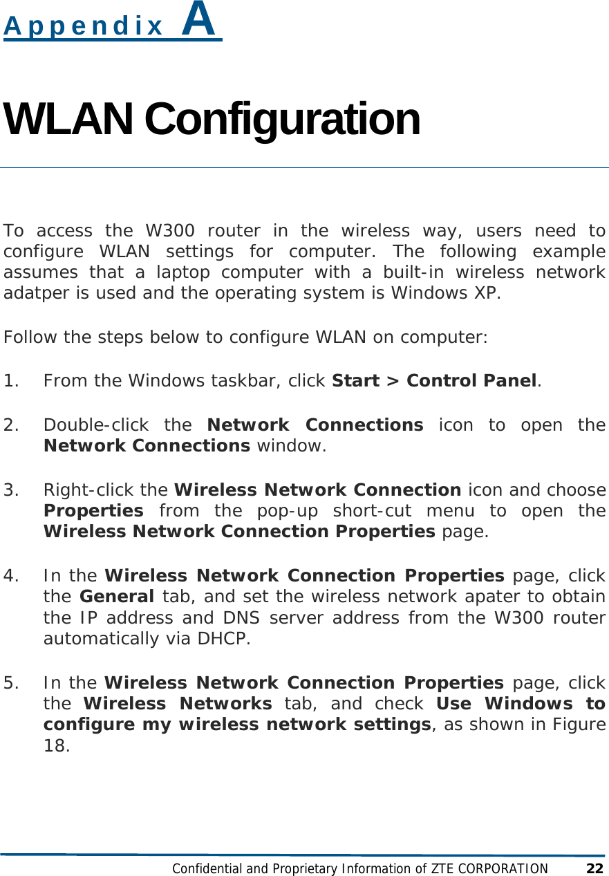  Confidential and Proprietary Information of ZTE CORPORATION 22 Appendix A WLAN Configuration  To access the W300 router in the wireless way, users need to configure WLAN settings for computer. The following example assumes that a laptop computer with a built-in wireless network adatper is used and the operating system is Windows XP.  Follow the steps below to configure WLAN on computer: 1. From the Windows taskbar, click Start &gt; Control Panel. 2. Double-click the Network Connections icon to open the Network Connections window.  3. Right-click the Wireless Network Connection icon and choose Properties  from the pop-up short-cut menu to open the Wireless Network Connection Properties page. 4. In the Wireless Network Connection Properties page, click the General tab, and set the wireless network apater to obtain the IP address and DNS server address from the W300 router automatically via DHCP.  5. In the Wireless Network Connection Properties page, click the  Wireless Networks tab, and check Use Windows to configure my wireless network settings, as shown in Figure 18.  