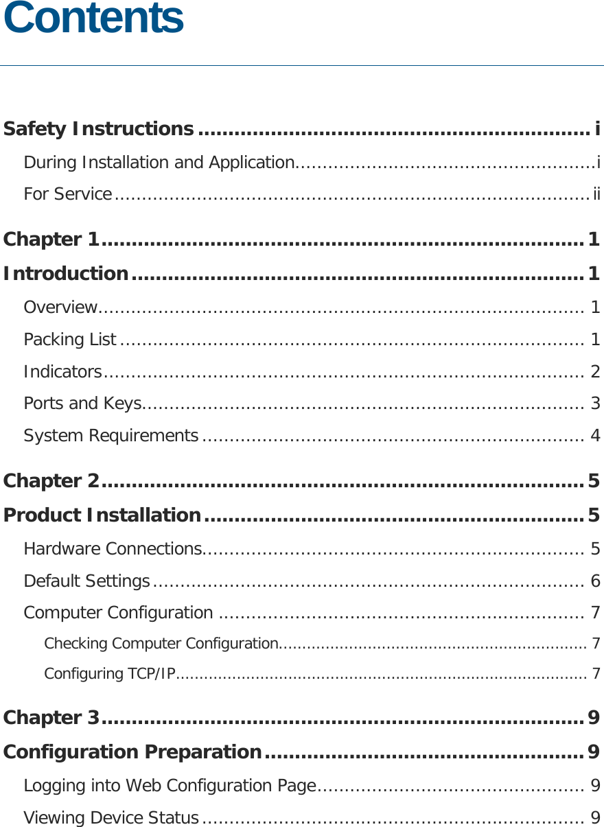   Contents  Safety Instructions ................................................................. i During Installation and Application.......................................................i For Service.......................................................................................ii Chapter 1................................................................................1 Introduction...........................................................................1 Overview......................................................................................... 1 Packing List..................................................................................... 1 Indicators........................................................................................ 2 Ports and Keys................................................................................. 3 System Requirements...................................................................... 4 Chapter 2................................................................................5 Product Installation...............................................................5 Hardware Connections...................................................................... 5 Default Settings............................................................................... 6 Computer Configuration ................................................................... 7 Checking Computer Configuration.................................................................. 7 Configuring TCP/IP........................................................................................ 7 Chapter 3................................................................................9 Configuration Preparation.....................................................9 Logging into Web Configuration Page................................................. 9 Viewing Device Status...................................................................... 9 