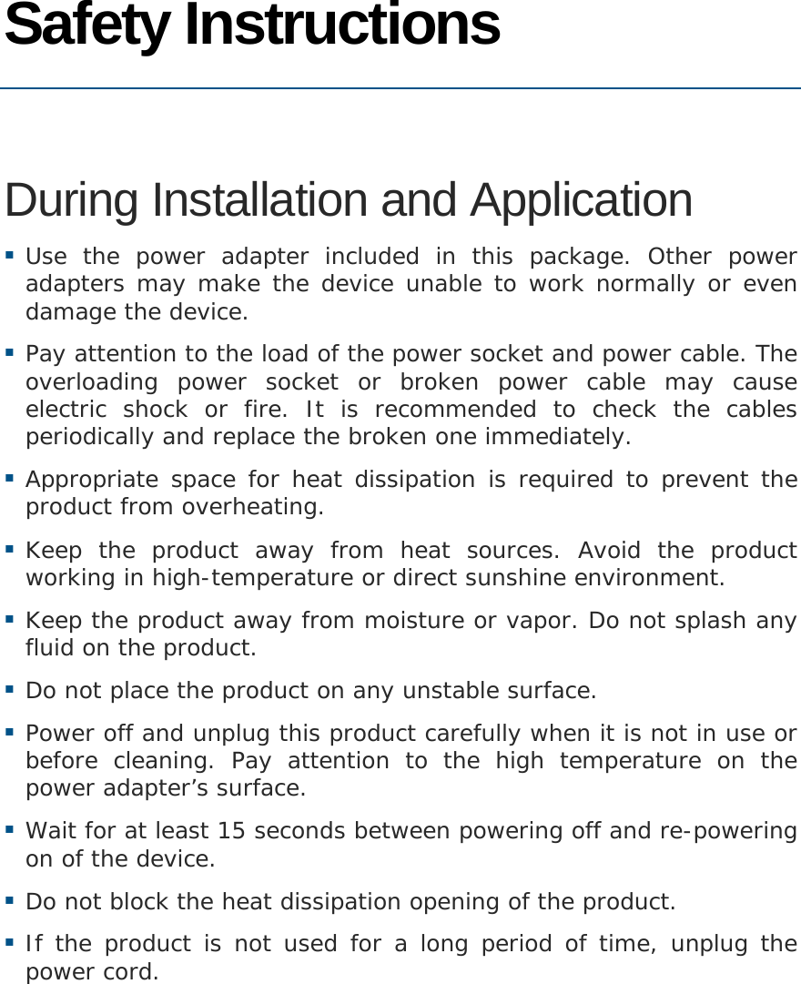   Safety Instructions  During Installation and Application  Use the power adapter included in this package. Other power adapters may make the device unable to work normally or even damage the device.  Pay attention to the load of the power socket and power cable. The overloading power socket or broken power cable may cause electric shock or fire. It is recommended to check the cables periodically and replace the broken one immediately.  Appropriate space for heat dissipation is required to prevent the product from overheating.  Keep the product away from heat sources. Avoid the product working in high-temperature or direct sunshine environment.  Keep the product away from moisture or vapor. Do not splash any fluid on the product.  Do not place the product on any unstable surface.  Power off and unplug this product carefully when it is not in use or before cleaning. Pay attention to the high temperature on the power adapter’s surface.  Wait for at least 15 seconds between powering off and re-powering on of the device.  Do not block the heat dissipation opening of the product.  If the product is not used for a long period of time, unplug the power cord. 