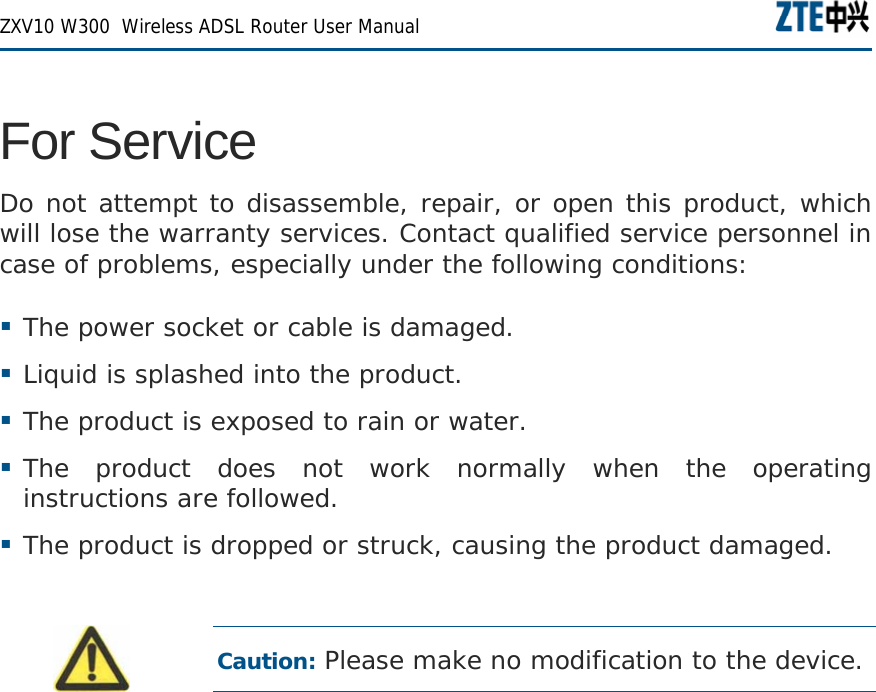  ZXV10 W300  Wireless ADSL Router User Manual   For Service Do not attempt to disassemble, repair, or open this product, which will lose the warranty services. Contact qualified service personnel in case of problems, especially under the following conditions:  The power socket or cable is damaged.  Liquid is splashed into the product.  The product is exposed to rain or water.  The product does not work normally when the operating instructions are followed.  The product is dropped or struck, causing the product damaged.  Caution: Please make no modification to the device.   