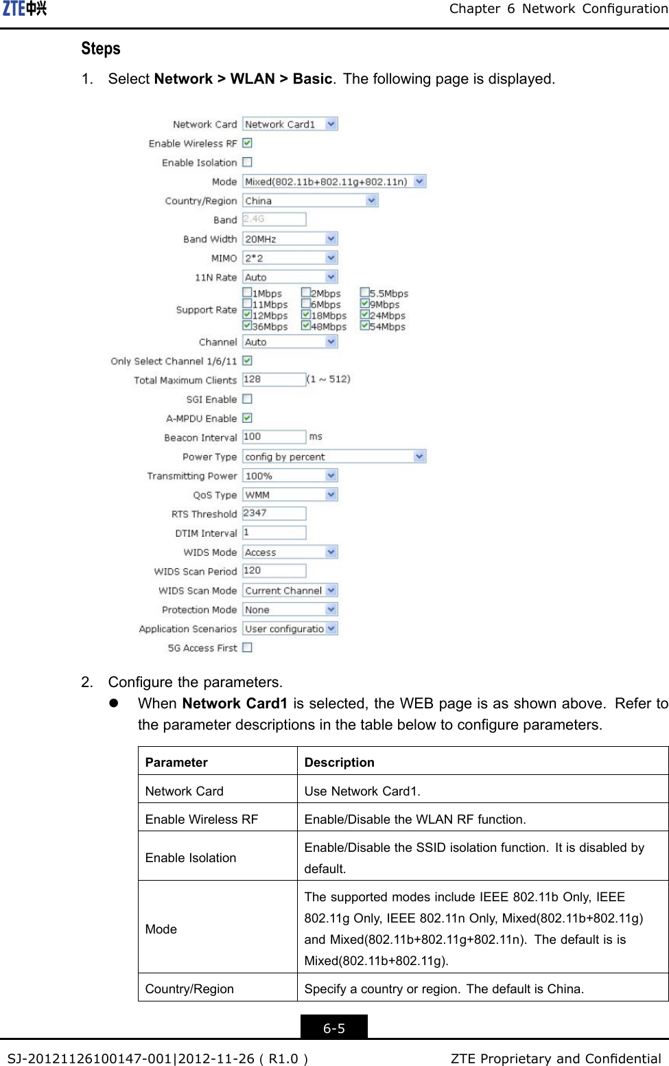 Chapter6NetworkCongurationSteps1.SelectNetwork&gt;WLAN&gt;Basic.Thefollowingpageisdisplayed.2.Conguretheparameters.lWhenNetworkCard1isselected,theWEBpageisasshownabove.Refertotheparameterdescriptionsinthetablebelowtocongureparameters.ParameterDescriptionNetworkCardUseNetworkCard1.EnableWirelessRFEnable/DisabletheWLANRFfunction.EnableIsolationEnable/DisabletheSSIDisolationfunction.Itisdisabledbydefault.ModeThesupportedmodesincludeIEEE802.11bOnly,IEEE802.11gOnly,IEEE802.11nOnly,Mixed(802.11b+802.11g)andMixed(802.11b+802.11g+802.11n).ThedefaultisisMixed(802.11b+802.11g).Country/RegionSpecifyacountryorregion.ThedefaultisChina.6-5SJ-20121126100147-001|2012-11-26（R1.0）ZTEProprietaryandCondential