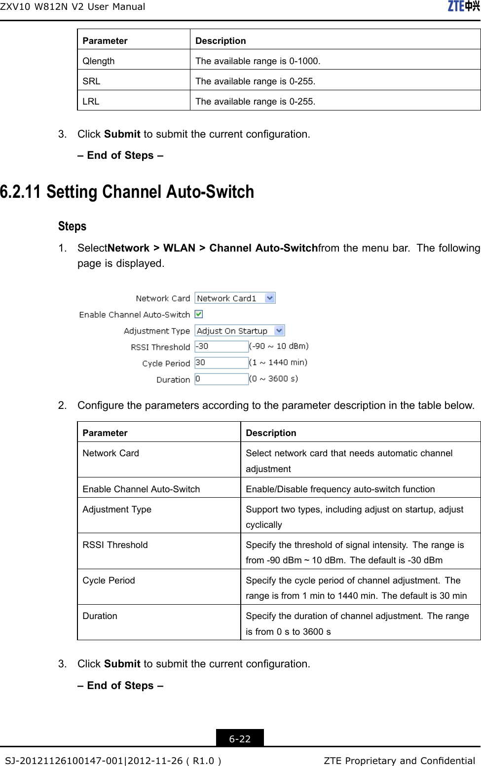 ZXV10W812NV2UserManualParameterDescriptionQlengthTheavailablerangeis0-1000.SRLTheavailablerangeis0-255.LRLTheavailablerangeis0-255.3.ClickSubmittosubmitthecurrentconguration.–EndofSteps–6.2.11SettingChannelAuto-SwitchSteps1.SelectNetwork&gt;WLAN&gt;ChannelAuto-Switchfromthemenubar.Thefollowingpageisdisplayed.2.Conguretheparametersaccordingtotheparameterdescriptioninthetablebelow.ParameterDescriptionNetworkCardSelectnetworkcardthatneedsautomaticchanneladjustmentEnableChannelAuto-SwitchEnable/Disablefrequencyauto-switchfunctionAdjustmentTypeSupporttwotypes,includingadjustonstartup,adjustcyclicallyRSSIThresholdSpecifythethresholdofsignalintensity.Therangeisfrom-90dBm～10dBm.Thedefaultis-30dBmCyclePeriodSpecifythecycleperiodofchanneladjustment.Therangeisfrom1minto1440min.Thedefaultis30minDurationSpecifythedurationofchanneladjustment.Therangeisfrom0sto3600s3.ClickSubmittosubmitthecurrentconguration.–EndofSteps–6-22SJ-20121126100147-001|2012-11-26（R1.0）ZTEProprietaryandCondential
