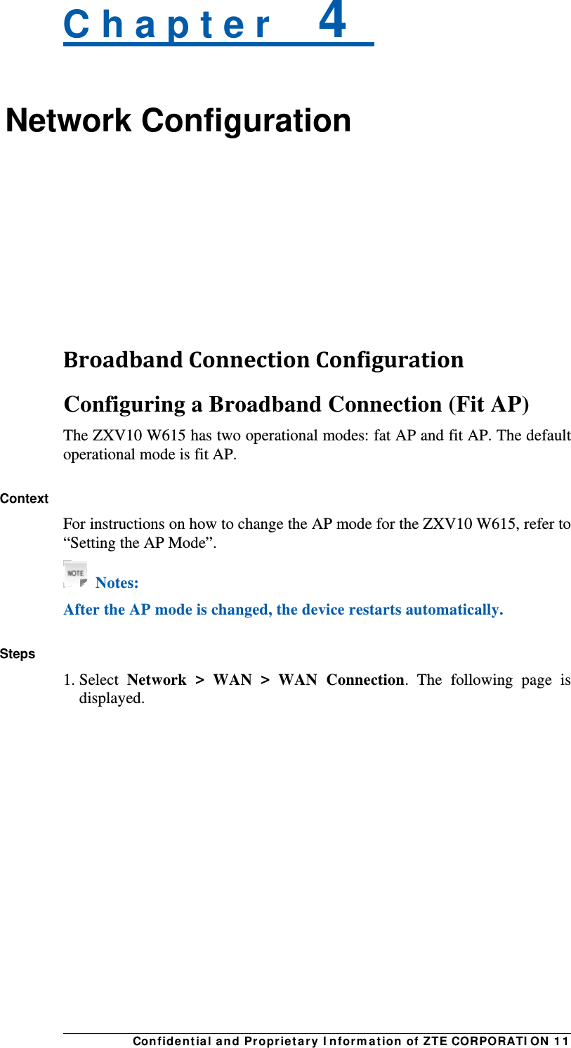 Con fidentia l and Propriet a ry I nform a t ion of ZTE CORPORATI ON  1 1 C h a p t e r    4   Network Configuration    BroadbandConnectionConfigurationConfiguring a Broadband Connection (Fit AP) The ZXV10 W615 has two operational modes: fat AP and fit AP. The default operational mode is fit AP.  Context For instructions on how to change the AP mode for the ZXV10 W615, refer to “Setting the AP Mode”.  Notes: After the AP mode is changed, the device restarts automatically.  Steps 1. Select  Network &gt; WAN &gt; WAN Connection. The following page is displayed. 