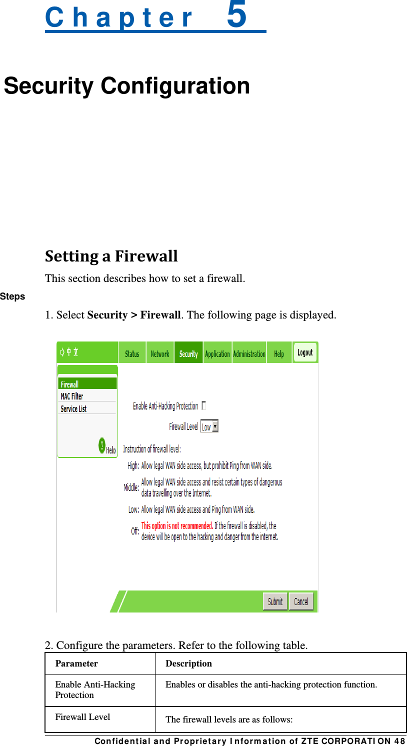 Con fidentia l and Propriet a ry I nform a t ion of ZTE CORPORATI ON  4 8 C h a p t e r    5   Security Configuration    SettingaFirewallThis section describes how to set a firewall. Steps 1. Select Security &gt; Firewall. The following page is displayed.    2. Configure the parameters. Refer to the following table. Parameter Description Enable Anti-Hacking Protection Enables or disables the anti-hacking protection function. Firewall Level  The firewall levels are as follows: 