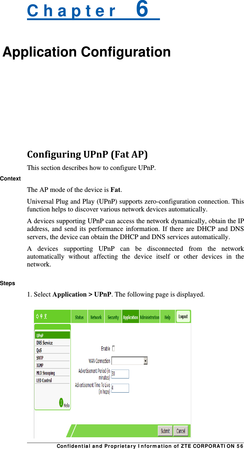 Con fidentia l and Propriet a ry I nform a t ion of ZTE CORPORATI ON  5 6 C h a p t e r    6   Application Configuration    ConfiguringUPnP(FatAP)This section describes how to configure UPnP. Context The AP mode of the device is Fat. Universal Plug and Play (UPnP) supports zero-configuration connection. This function helps to discover various network devices automatically. A devices supporting UPnP can access the network dynamically, obtain the IP address, and send its performance information. If there are DHCP and DNS servers, the device can obtain the DHCP and DNS services automatically. A devices supporting UPnP can be disconnected from the network automatically without affecting the device itself or other devices in the network.  Steps 1. Select Application &gt; UPnP. The following page is displayed.  