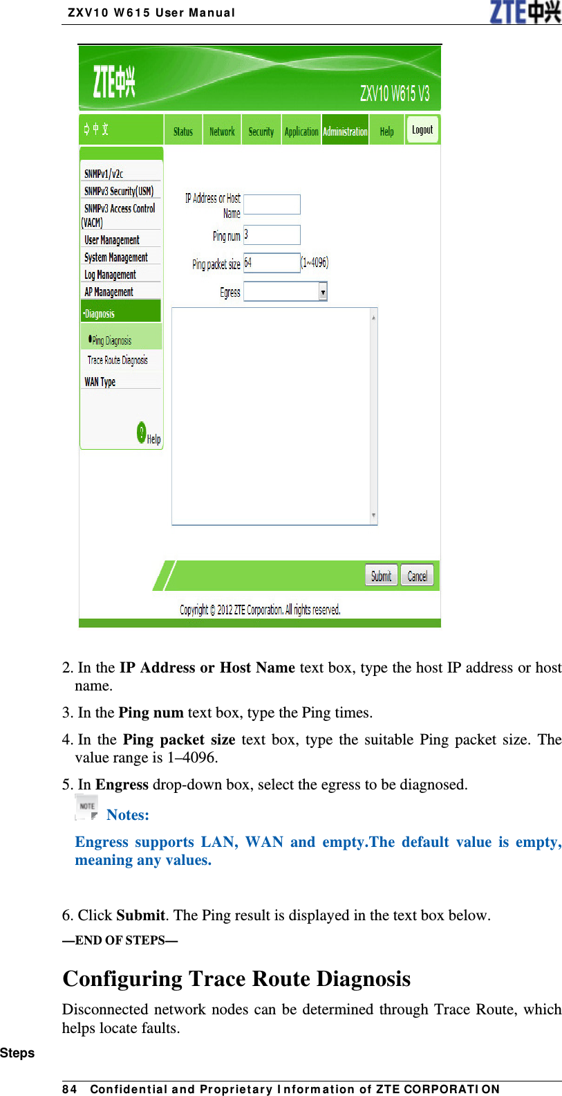   ZX V1 0  W 6 1 5  User Manua l 8 4   Con fidential and Pr opr ietary I nform a t ion of ZTE CORPORATI ON  2. In the IP Address or Host Name text box, type the host IP address or host name. 3. In the Ping num text box, type the Ping times. 4. In  the  Ping packet size text box, type the suitable Ping packet size. The value range is 1–4096. 5. In Engress drop-down box, select the egress to be diagnosed.  Notes: Engress supports LAN, WAN and empty.The default value is empty, meaning any values.   6. Click Submit. The Ping result is displayed in the text box below. —END OF STEPS— Configuring Trace Route Diagnosis Disconnected network nodes can be determined through Trace Route, which helps locate faults. Steps 