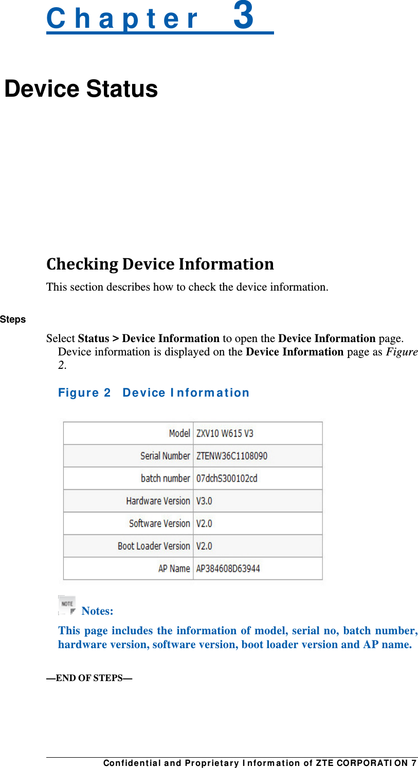 Con fidentia l and Proprieta r y I nform a t ion of ZTE CORPORATI ON 7 C h a p t e r    3   Device Status    CheckingDeviceInformationThis section describes how to check the device information.  Steps Select Status &gt; Device Information to open the Device Information page. Device information is displayed on the Device Information page as Figure 2.  Figure  2    Device I nfor m at ion    Notes: This page includes the information of model, serial no, batch number, hardware version, software version, boot loader version and AP name.   —END OF STEPS— 