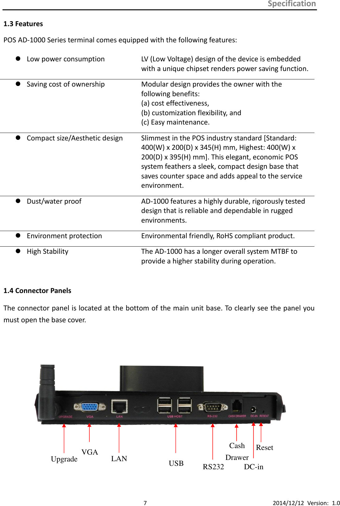 Specification      7 2014/12/12  Version:  1.0 1.3 Features POS AD-1000 Series terminal comes equipped with the following features:   Low power consumption LV (Low Voltage) design of the device is embedded with a unique chipset renders power saving function.  Saving cost of ownership   Modular design provides the owner with the     following benefits:   (a) cost effectiveness,   (b) customization flexibility, and (c) Easy maintenance.  Compact size/Aesthetic design   Slimmest in the POS industry standard [Standard: 400(W) x 200(D) x 345(H) mm, Highest: 400(W) x 200(D) x 395(H) mm]. This elegant, economic POS system feathers a sleek, compact design base that saves counter space and adds appeal to the service environment.  Dust/water proof   AD-1000 features a highly durable, rigorously tested design that is reliable and dependable in rugged environments.  Environment protection Environmental friendly, RoHS compliant product.          High Stability The AD-1000 has a longer overall system MTBF to provide a higher stability during operation.                                                                                                                   1.4 Connector Panels The connector panel is located at the bottom of the main unit base. To clearly see the panel you must open the base cover.            Upgrade VGA LAN USB RS232 Cash   Drawer DC-in Reset 