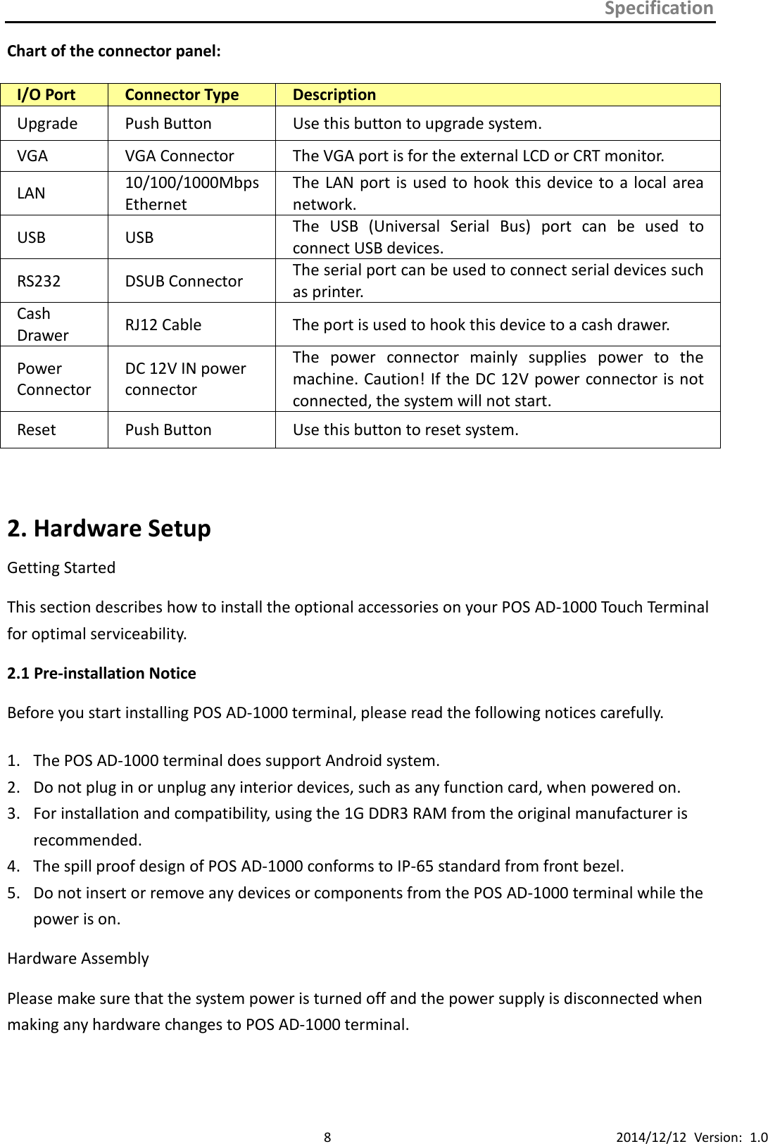 Specification      8 2014/12/12  Version:  1.0 Chart of the connector panel:  I/O Port Connector Type Description Upgrade Push Button Use this button to upgrade system. VGA VGA Connector The VGA port is for the external LCD or CRT monitor. LAN 10/100/1000Mbps Ethernet The LAN port is used  to hook  this device to a local area network. USB USB The  USB  (Universal  Serial  Bus)  port  can  be  used  to connect USB devices. RS232 DSUB Connector The serial port can be used to connect serial devices such as printer. Cash Drawer RJ12 Cable The port is used to hook this device to a cash drawer. Power Connector DC 12V IN power connector The  power  connector  mainly  supplies  power  to  the machine. Caution! If the DC 12V power connector is not connected, the system will not start. Reset Push Button Use this button to reset system.  2. Hardware Setup Getting Started This section describes how to install the optional accessories on your POS AD-1000 Touch Terminal for optimal serviceability. 2.1 Pre-installation Notice Before you start installing POS AD-1000 terminal, please read the following notices carefully.  1. The POS AD-1000 terminal does support Android system. 2. Do not plug in or unplug any interior devices, such as any function card, when powered on. 3. For installation and compatibility, using the 1G DDR3 RAM from the original manufacturer is recommended. 4. The spill proof design of POS AD-1000 conforms to IP-65 standard from front bezel. 5. Do not insert or remove any devices or components from the POS AD-1000 terminal while the power is on. Hardware Assembly Please make sure that the system power is turned off and the power supply is disconnected when making any hardware changes to POS AD-1000 terminal.  