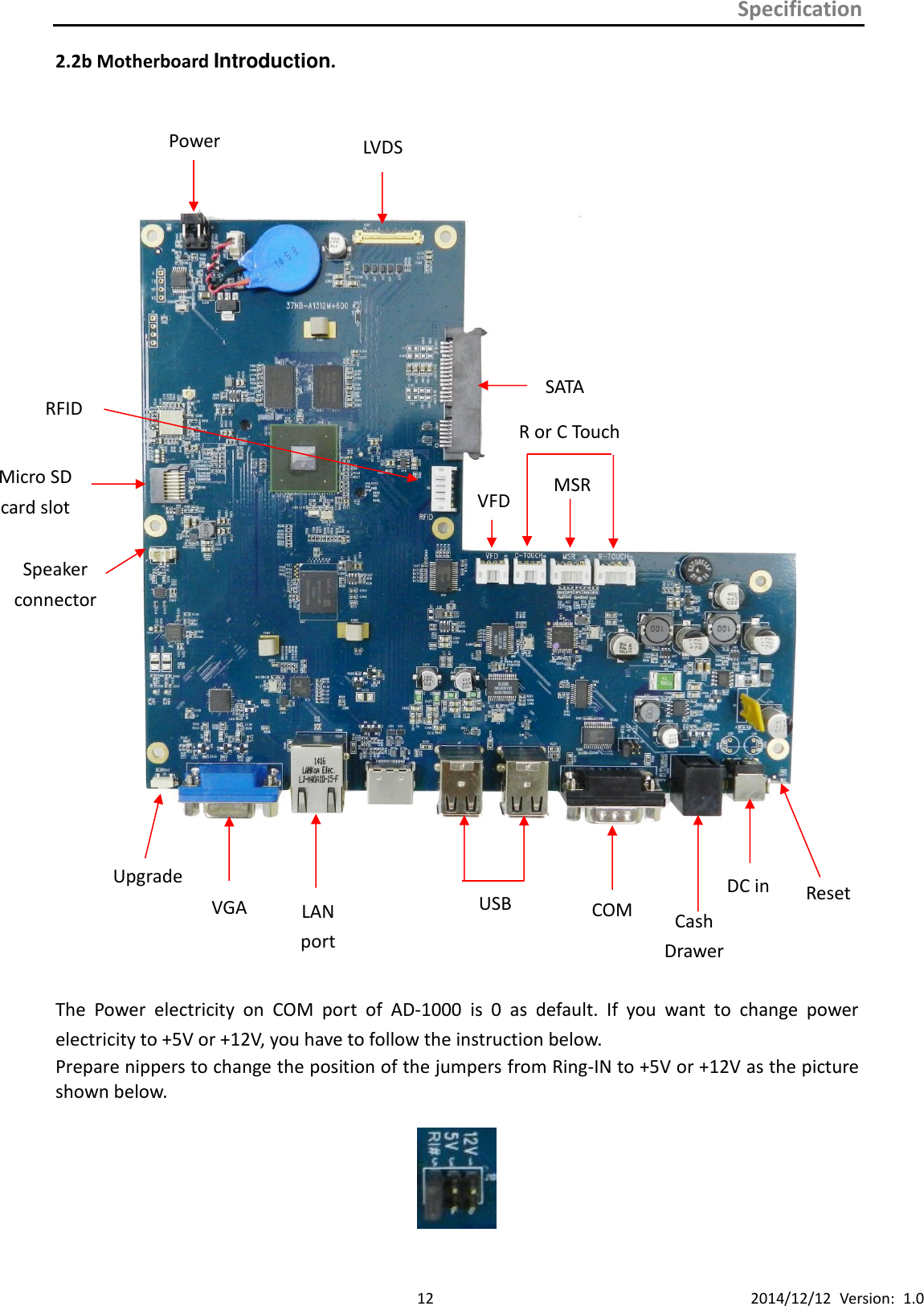 Specification      12 2014/12/12  Version:  1.0 2.2b Motherboard Introduction.             The  Power  electricity  on  COM  port  of  AD-1000  is  0  as  default.  If  you  want  to  change  power electricity to +5V or +12V, you have to follow the instruction below.   Prepare nippers to change the position of the jumpers from Ring-IN to +5V or +12V as the picture shown below.    LVDS Power   RFID SATA VFD MSR R or C Touch VGA LAN port USB COM DC in Cash Drawer Upgrade Reset Micro SD card slot Speaker connector 