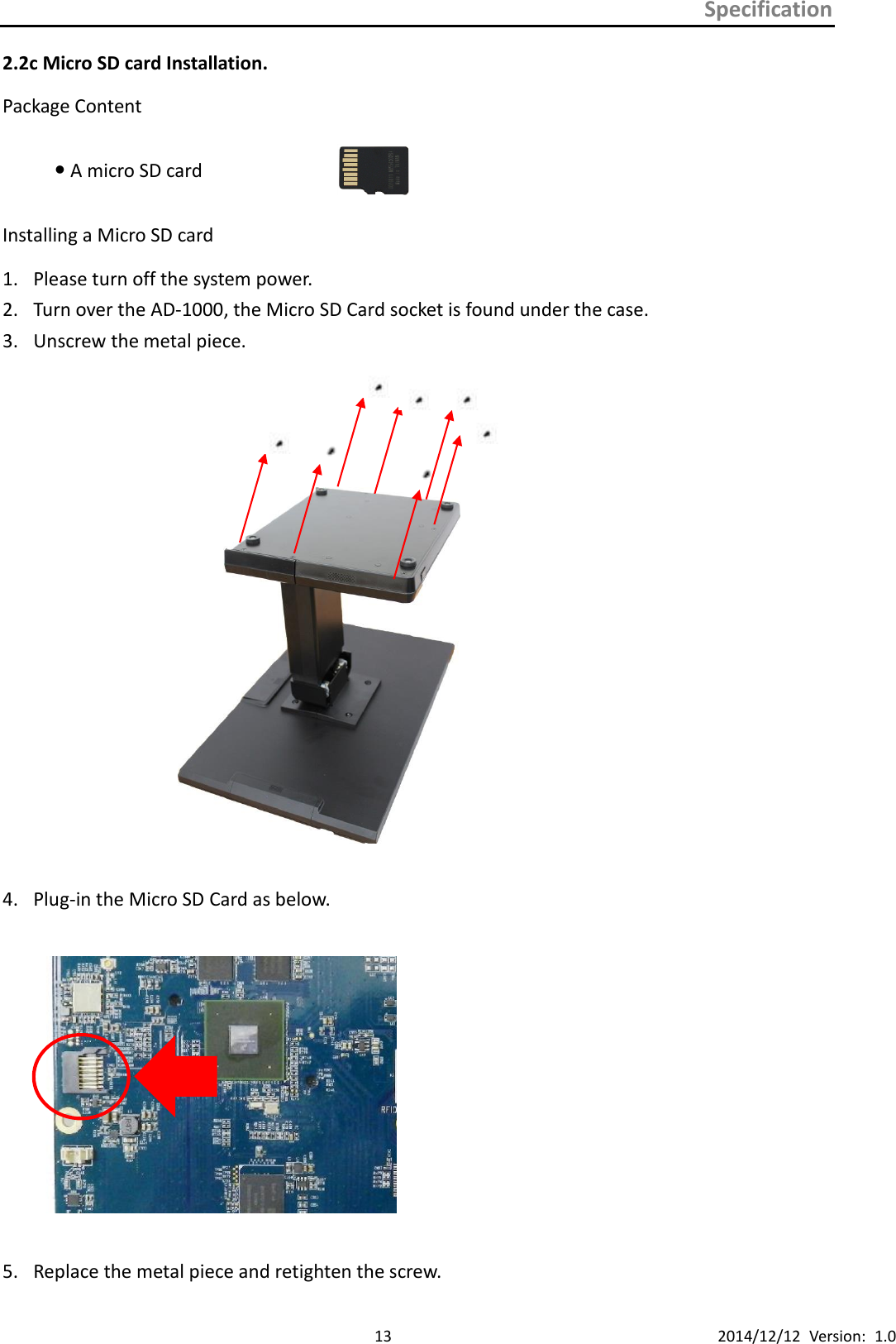 Specification      13 2014/12/12  Version:  1.0 2.2c Micro SD card Installation. Package Content  A micro SD card  Installing a Micro SD card 1. Please turn off the system power.   2. Turn over the AD-1000, the Micro SD Card socket is found under the case. 3. Unscrew the metal piece.       4. Plug-in the Micro SD Card as below.    5. Replace the metal piece and retighten the screw. 