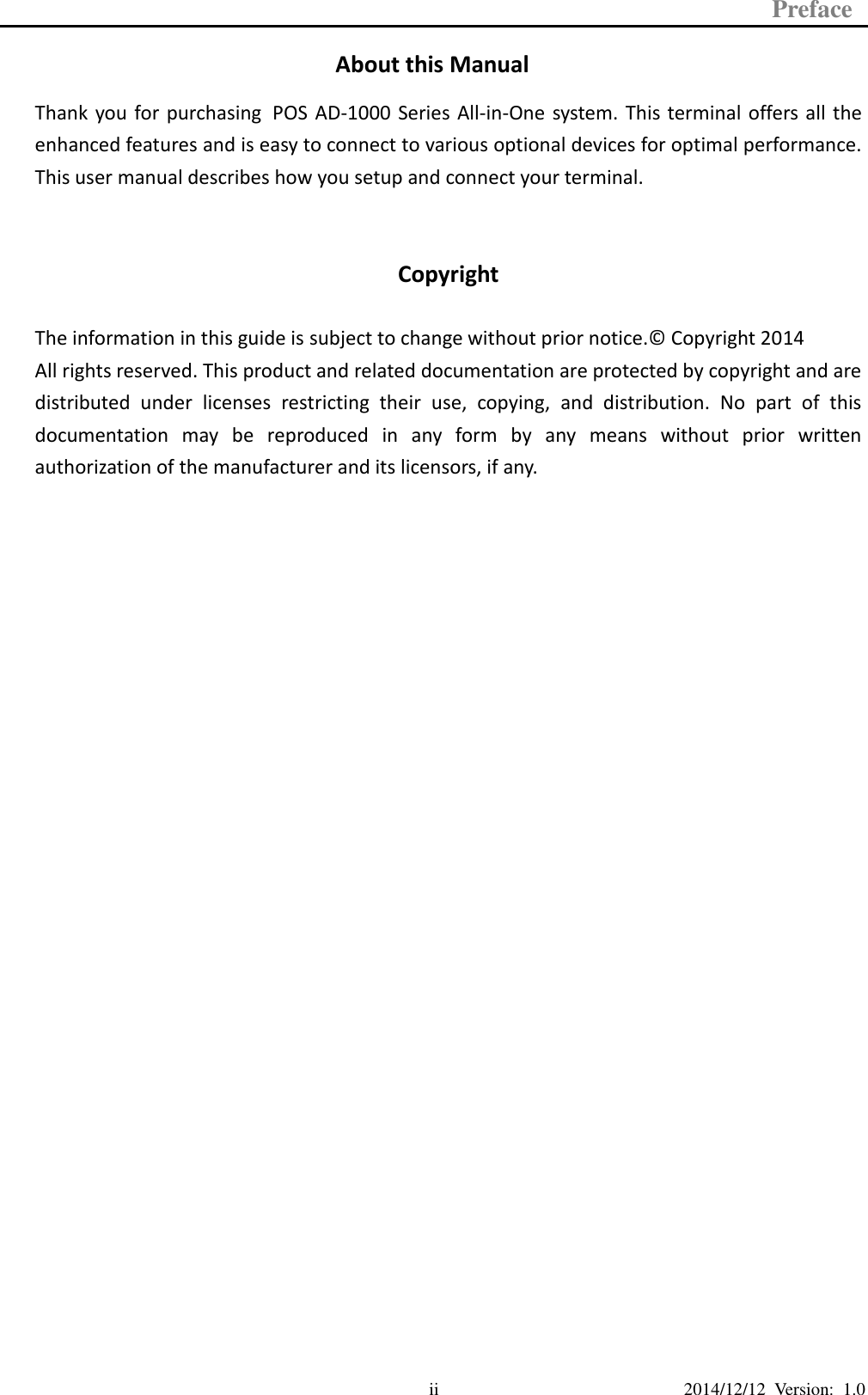 Preface  2014/12/12  Version:  1.0 ii About this Manual Thank  you  for purchasing POS  AD-1000  Series All-in-One  system.  This  terminal  offers  all the enhanced features and is easy to connect to various optional devices for optimal performance. This user manual describes how you setup and connect your terminal.  Copyright  The information in this guide is subject to change without prior notice.©  Copyright 2014 All rights reserved. This product and related documentation are protected by copyright and are distributed  under  licenses  restricting  their  use,  copying,  and  distribution.  No  part  of  this documentation  may  be  reproduced  in  any  form  by  any  means  without  prior  written authorization of the manufacturer and its licensors, if any.                           