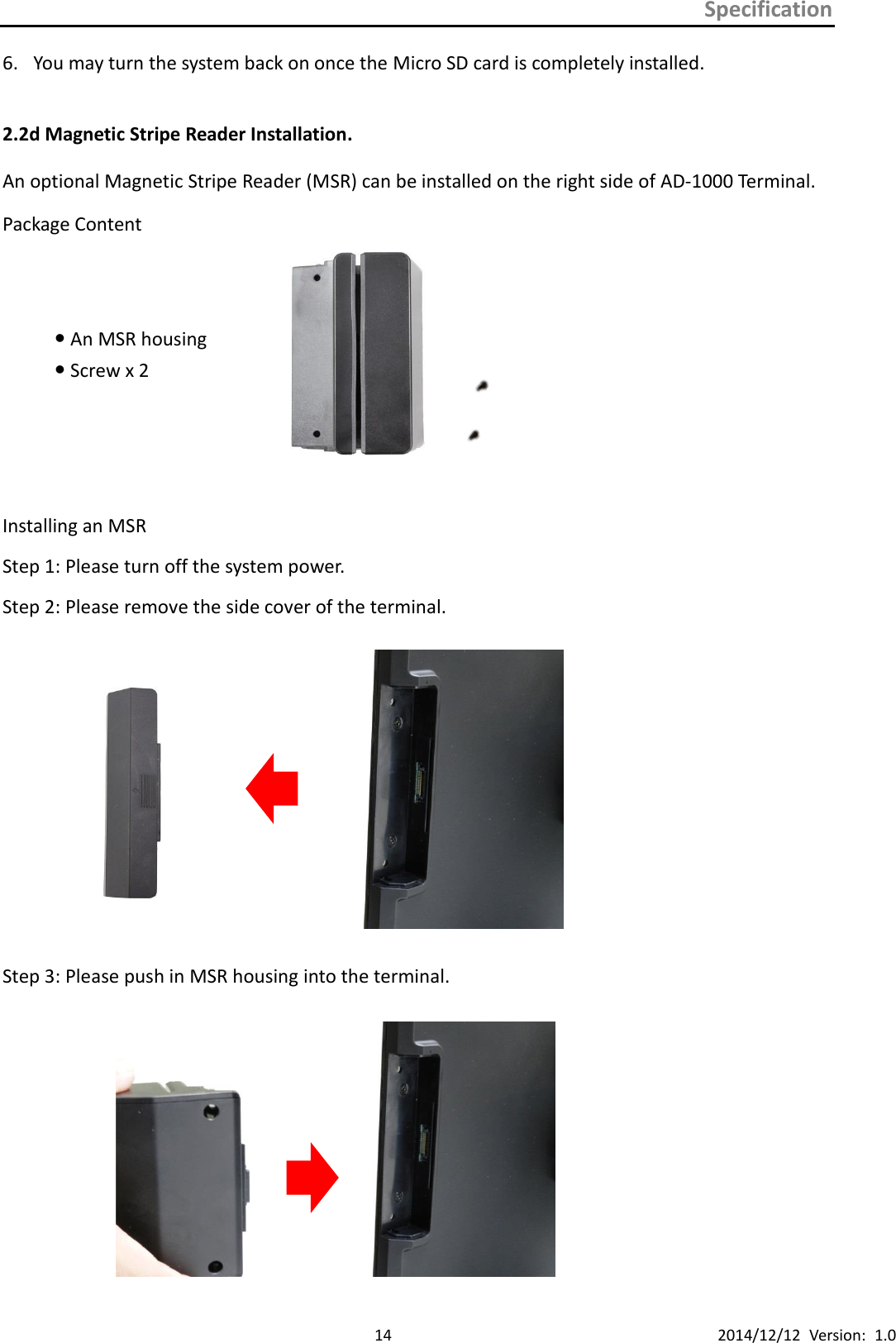 Specification      14 2014/12/12  Version:  1.0 6. You may turn the system back on once the Micro SD card is completely installed.  2.2d Magnetic Stripe Reader Installation. An optional Magnetic Stripe Reader (MSR) can be installed on the right side of AD-1000 Terminal. Package Content  An MSR housing  Screw x 2     Installing an MSR   Step 1: Please turn off the system power. Step 2: Please remove the side cover of the terminal.    Step 3: Please push in MSR housing into the terminal.                