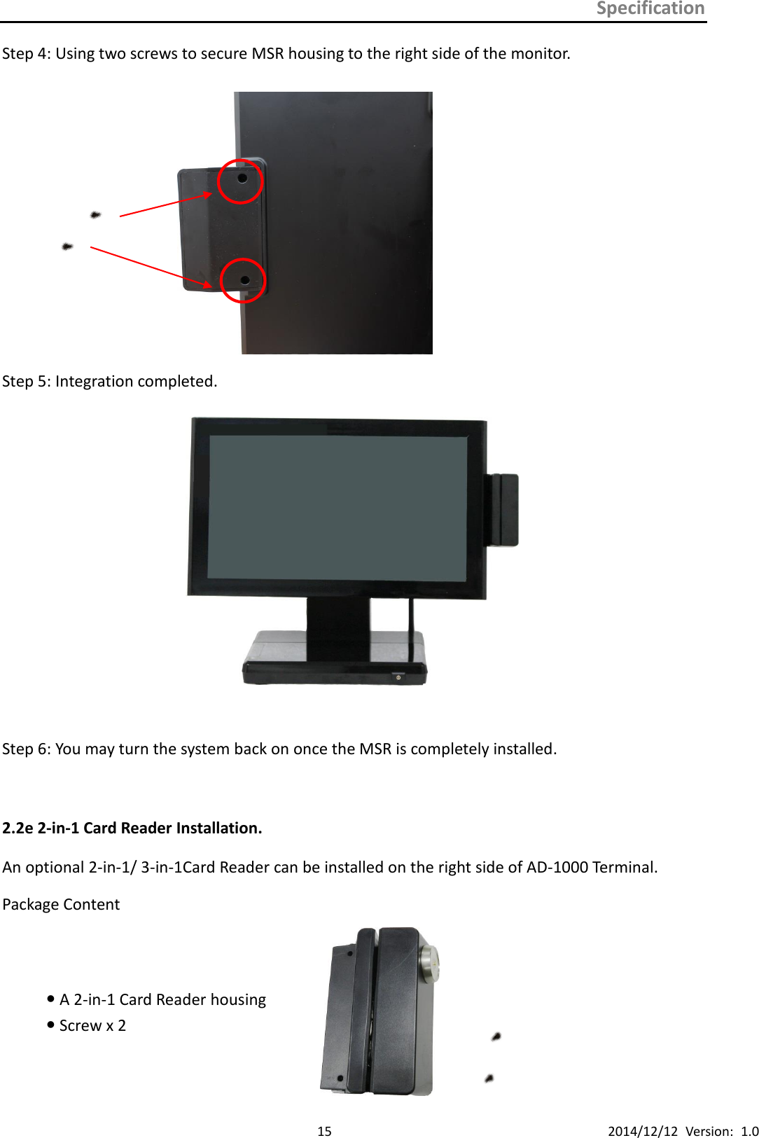 Specification      15 2014/12/12  Version:  1.0 Step 4: Using two screws to secure MSR housing to the right side of the monitor.   Step 5: Integration completed.   Step 6: You may turn the system back on once the MSR is completely installed.  2.2e 2-in-1 Card Reader Installation. An optional 2-in-1/ 3-in-1Card Reader can be installed on the right side of AD-1000 Terminal. Package Content  A 2-in-1 Card Reader housing       Screw x 2     
