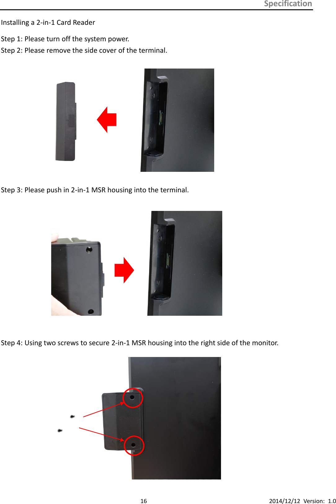 Specification      16 2014/12/12  Version:  1.0 Installing a 2-in-1 Card Reader   Step 1: Please turn off the system power. Step 2: Please remove the side cover of the terminal.                Step 3: Please push in 2-in-1 MSR housing into the terminal.                Step 4: Using two screws to secure 2-in-1 MSR housing into the right side of the monitor.  