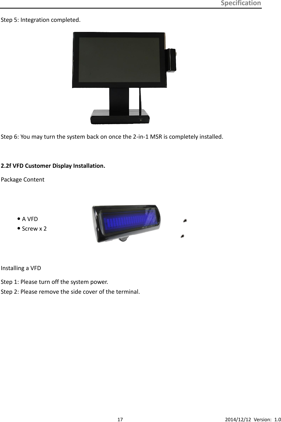 Specification      17 2014/12/12  Version:  1.0 Step 5: Integration completed.  Step 6: You may turn the system back on once the 2-in-1 MSR is completely installed.  2.2f VFD Customer Display Installation. Package Content  A VFD    Screw x 2      Installing a VFD Step 1: Please turn off the system power.   Step 2: Please remove the side cover of the terminal.            