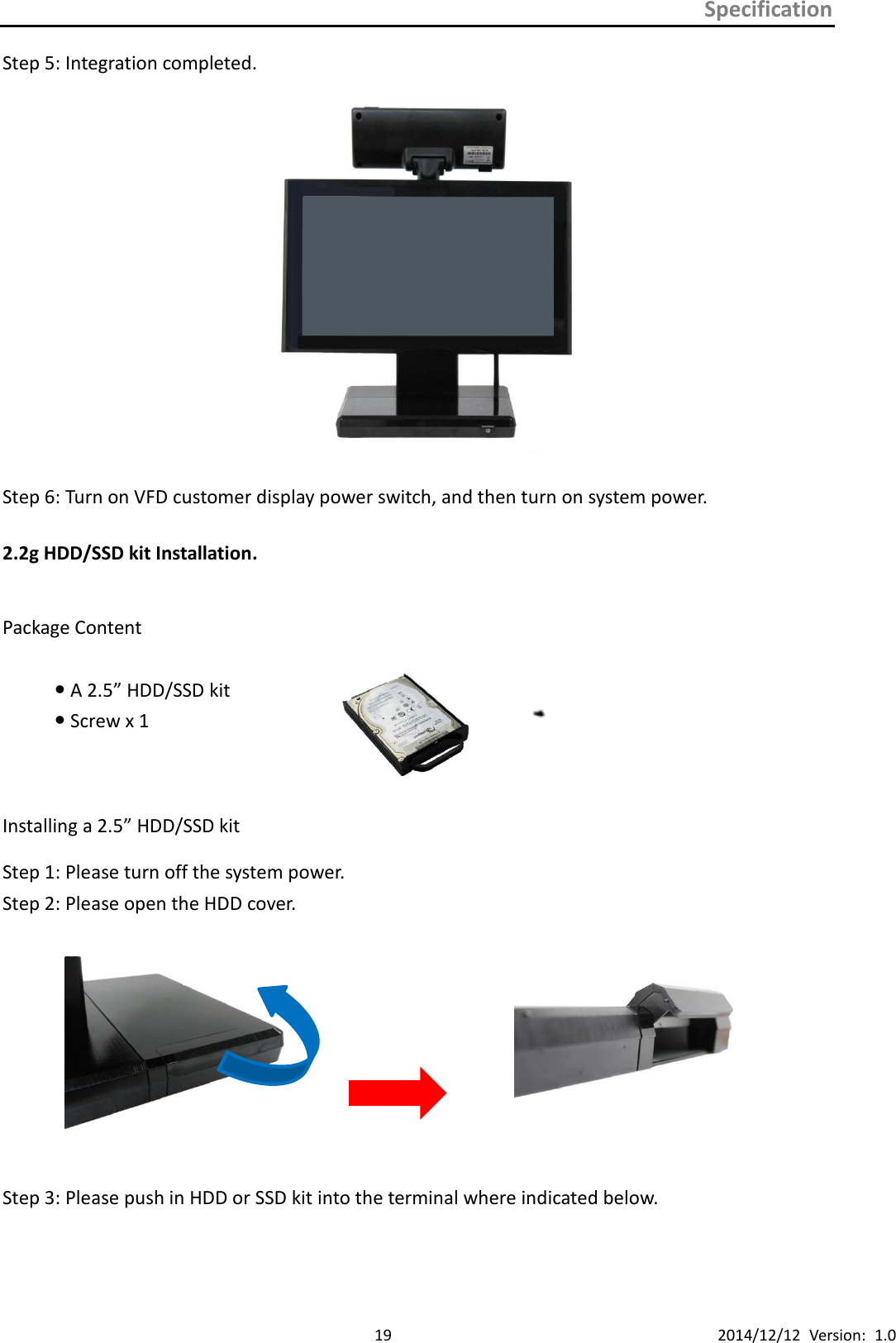 Specification      19 2014/12/12  Version:  1.0 Step 5: Integration completed.                           Step 6: Turn on VFD customer display power switch, and then turn on system power.      2.2g HDD/SSD kit Installation.  Package Content  A 2.5” HDD/SSD kit    Screw x 1   Installing a 2.5” HDD/SSD kit Step 1: Please turn off the system power.   Step 2: Please open the HDD cover.                         Step 3: Please push in HDD or SSD kit into the terminal where indicated below.     