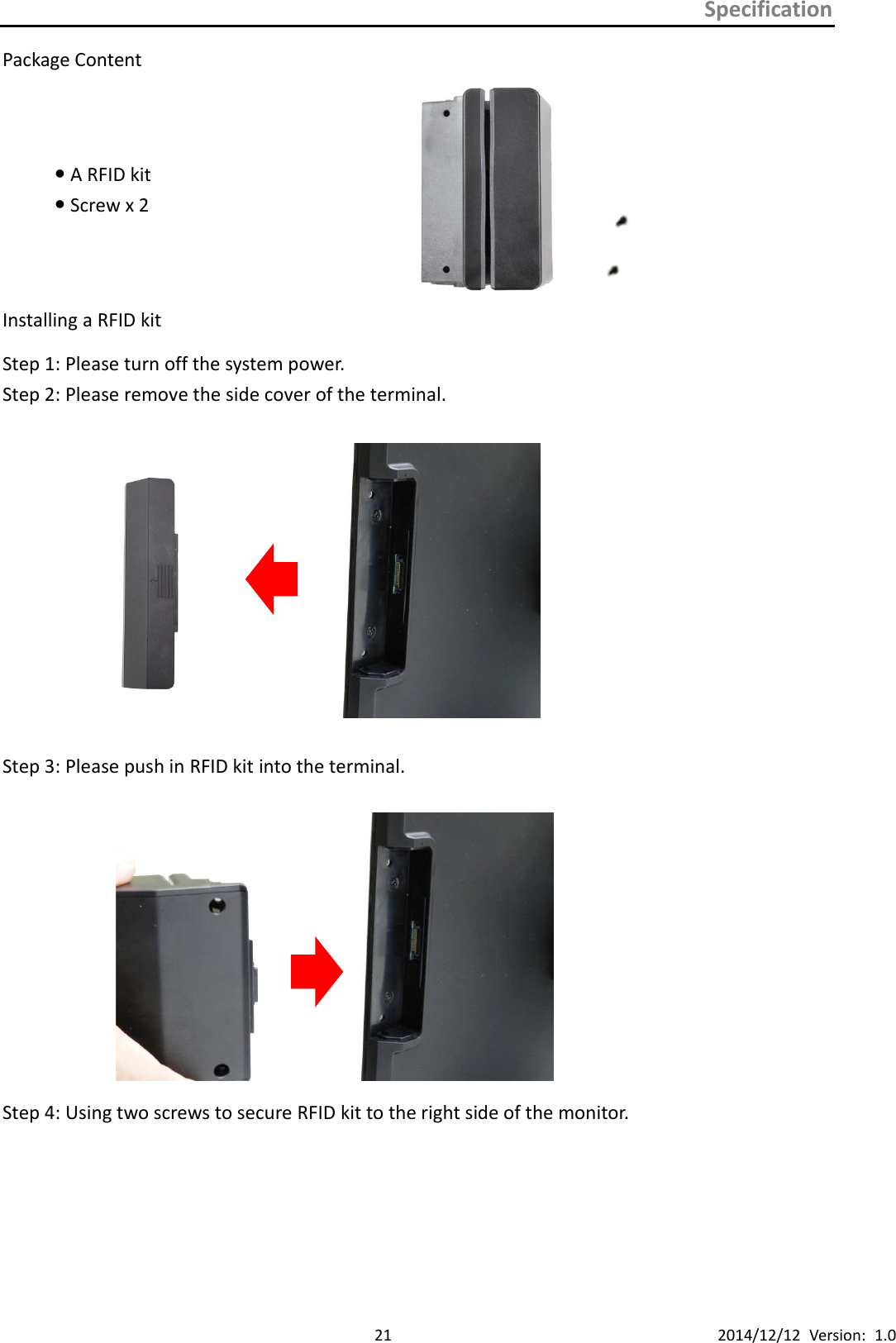 Specification      21 2014/12/12  Version:  1.0 Package Content  A RFID kit  Screw x 2     Installing a RFID kit   Step 1: Please turn off the system power. Step 2: Please remove the side cover of the terminal.    Step 3: Please push in RFID kit into the terminal.              Step 4: Using two screws to secure RFID kit to the right side of the monitor. 