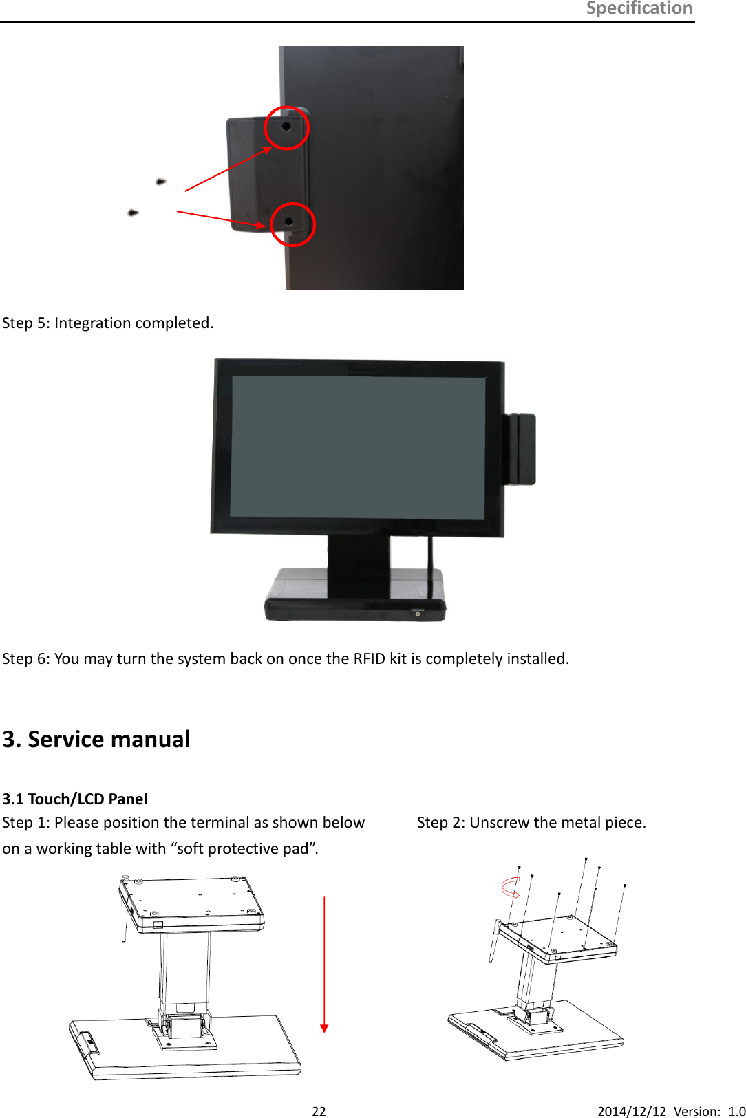 Specification      22 2014/12/12  Version:  1.0  Step 5: Integration completed.  Step 6: You may turn the system back on once the RFID kit is completely installed.  3. Service manual  3.1 Touch/LCD Panel Step 1: Please position the terminal as shown below         Step 2: Unscrew the metal piece.   on a working table with “soft protective pad”.                  