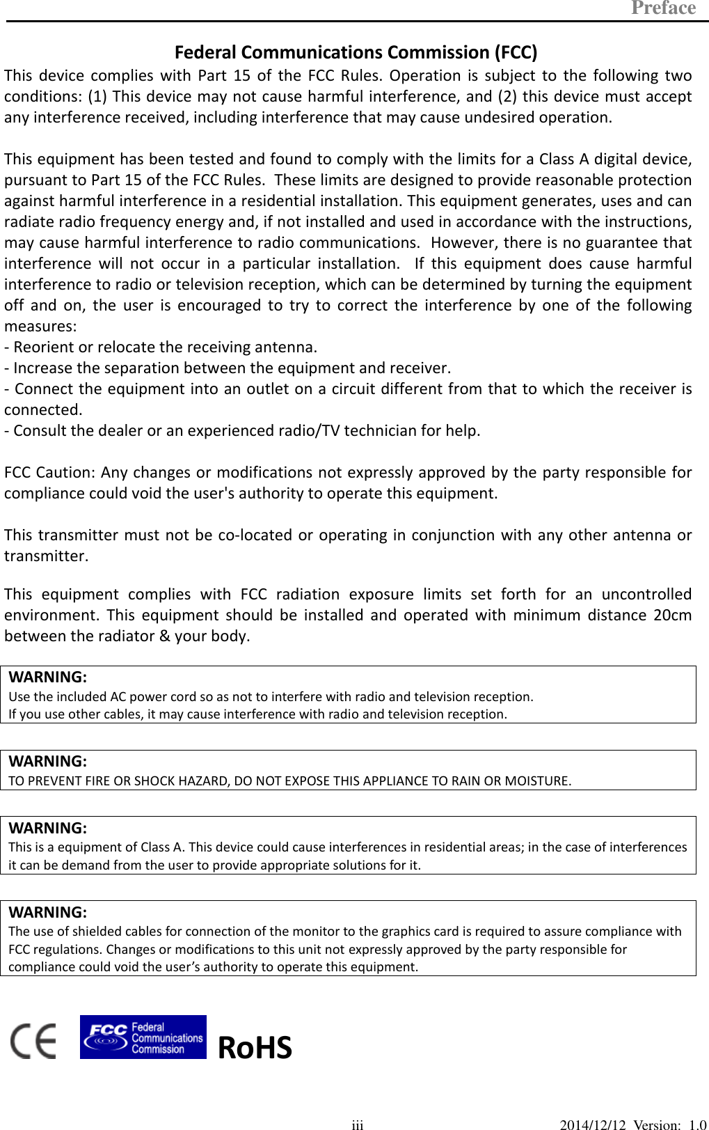 Preface  2014/12/12  Version:  1.0 iii Federal Communications Commission (FCC)  Declaration of Conformity This device complies with part 15 of the FCC Rules. Operation is subject to the following two conditions: 1. This device may not cause harmful interference. 2. This device must accept any interference received, including interference that may cause undesirable operation.  This equipment has been tested and found to comply within the limit of a Class A digital device, pursuant to Part 15 of the FCC Rules. These limits are designed to provide reasonable protection against harmful interference in a residential installation. This equipment generates, uses, and can radiate radio frequency energy and, if not installed and used in accordance with the instructions, may cause harmful interference to radio communications. However, there is no guarantee that interference will not occur in a particular installation. If this equipment does cause harmful interference to radio or television reception, which can be determined by turning the equipment off and on, the user is encouraged to try to correct the interference by one or more of the following measures:  Reorient or relocate the interference receiving antenna.  Increase the distance of separation between the equipment and interference receiver.  Connect the equipment to a power outlet on a circuit different from that to which the interference receiver is connected.  Consult the dealer or an experienced radio/TV technician for help.  WARNING: Use the included AC power cord so as not to interfere with radio and television reception. If you use other cables, it may cause interference with radio and television reception.  WARNING: TO PREVENT FIRE OR SHOCK HAZARD, DO NOT EXPOSE THIS APPLIANCE TO RAIN OR MOISTURE.  WARNING: This is a equipment of Class A. This device could cause interferences in residential areas; in the case of interferences it can be demand from the user to provide appropriate solutions for it.  WARNING: The use of shielded cables for connection of the monitor to the graphics card is required to assure compliance with FCC regulations. Changes or modifications to this unit not expressly approved by the party responsible for compliance could void the user’s authority to operate this equipment.      RoHS This device  complies with  Part 15  of the  FCC Rules.  Operation is  subject to  the following  two conditions: (1) This device may not cause harmful interference, and (2) this device must accept any interference received, including interference that may cause undesired operation.  This equipment has been tested and found to comply with the limits for a Class A digital device, pursuant to Part 15 of the FCC Rules.  These limits are designed to provide reasonable protection against harmful interference in a residential installation. This equipment generates, uses and can radiate radio frequency energy and, if not installed and used in accordance with the instructions, may cause harmful interference to radio communications.  However, there is no guarantee that interference  will  not  occur  in  a  particular  installation.    If  this  equipment  does  cause  harmful interference to radio or television reception, which can be determined by turning the equipment off  and on, the user is encouraged  to  try  to  correct  the  interference  by one of the following measures: - Reorient or relocate the receiving antenna. - Increase the separation between the equipment and receiver. - Connect the equipment into an outlet on a circuit different from that to which the receiver is connected. - Consult the dealer or an experienced radio/TV technician for help.  FCC Caution: Any changes or modifications not expressly approved by the party responsible for compliance could void the user&apos;s authority to operate this equipment.  This transmitter must not be co-located or operating in conjunction with any other antenna or transmitter.  This  equipment  complies  with  FCC  radiation  exposure  limits  set  forth  for  an  uncontrolled environment.  This  equipment should be installed and operated with minimum distance 20cm between the radiator &amp; your body.    