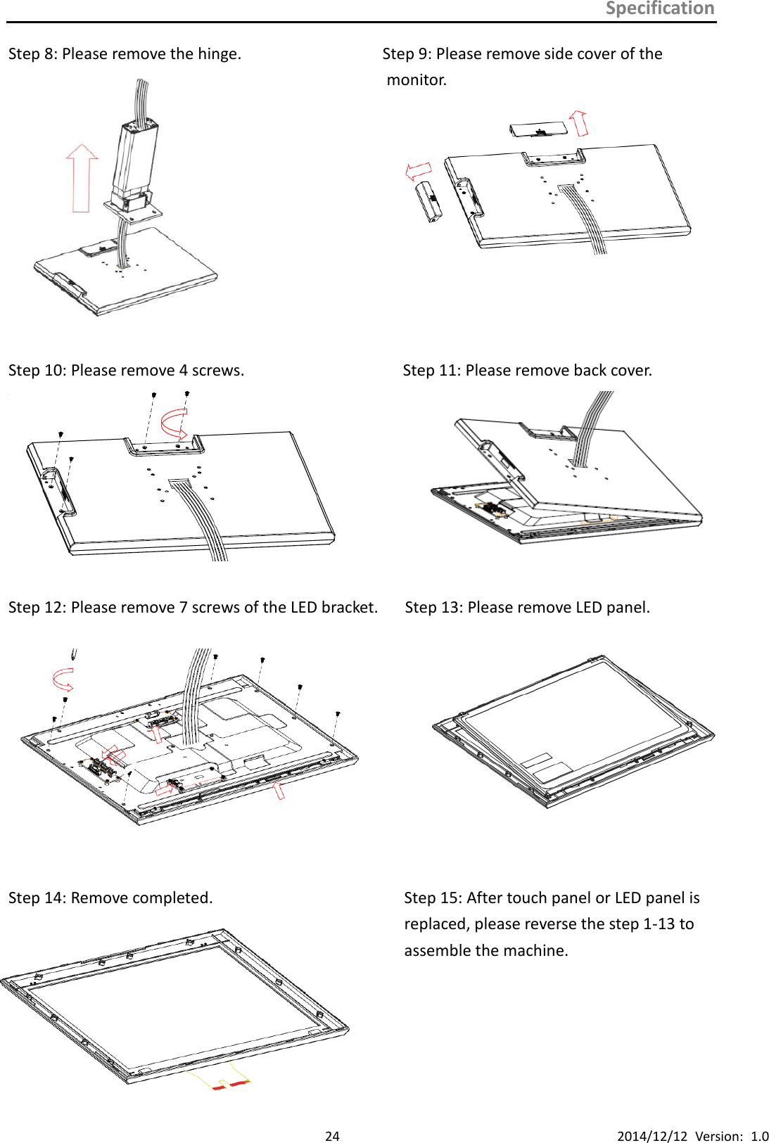 Specification      24 2014/12/12  Version:  1.0 Step 8: Please remove the hinge.                             Step 9: Please remove side cover of the monitor.             Step 10: Please remove 4 screws.                                Step 11: Please remove back cover.     Step 12: Please remove 7 screws of the LED bracket.   Step 13: Please remove LED panel.       Step 14: Remove completed.                       Step 15: After touch panel or LED panel is   replaced, please reverse the step 1-13 to   assemble the machine.                             