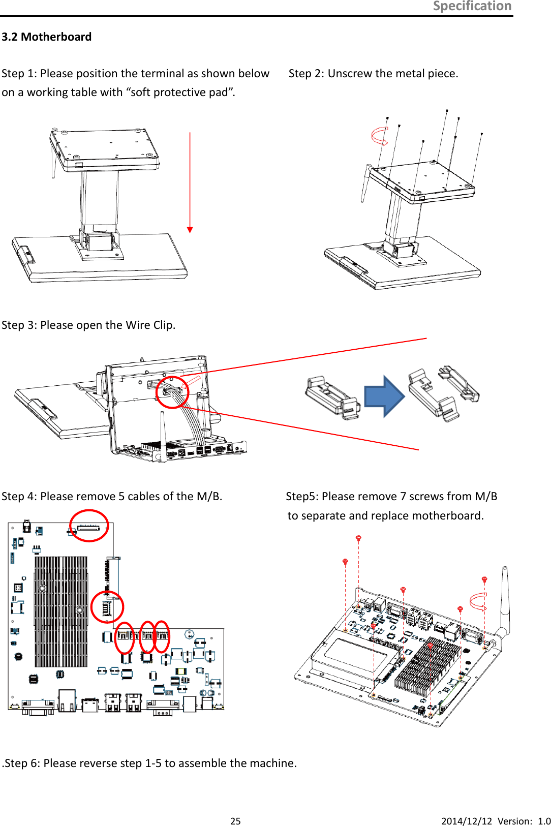 Specification      25 2014/12/12  Version:  1.0 3.2 Motherboard  Step 1: Please position the terminal as shown below      Step 2: Unscrew the metal piece.   on a working table with “soft protective pad”.              Step 3: Please open the Wire Clip.         Step 4: Please remove 5 cables of the M/B.                  Step5: Please remove 7 screws from M/B to separate and replace motherboard.                                                .Step 6: Please reverse step 1-5 to assemble the machine.                 h 