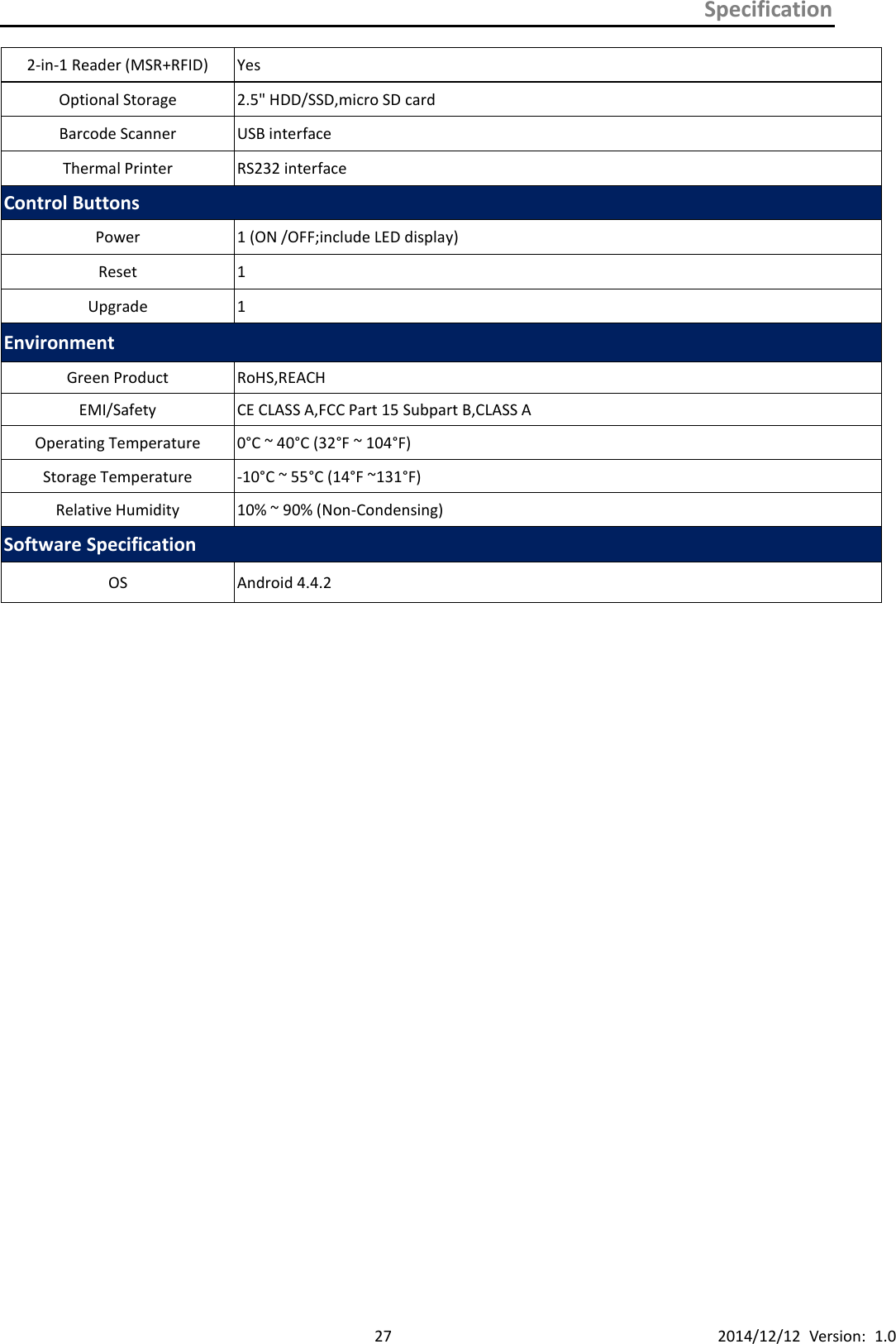 Specification      27 2014/12/12  Version:  1.0 2-in-1 Reader (MSR+RFID) Yes Optional Storage 2.5&quot; HDD/SSD,micro SD card Barcode Scanner USB interface Thermal Printer RS232 interface Control Buttons Power   1 (ON /OFF;include LED display) Reset   1 Upgrade 1 Environment Green Product RoHS,REACH EMI/Safety CE CLASS A,FCC Part 15 Subpart B,CLASS A   Operating Temperature 0°C ~ 40°C (32°F ~ 104°F) Storage Temperature -10°C ~ 55°C (14°F ~131°F) Relative Humidity 10% ~ 90% (Non-Condensing) Software Specification OS Android 4.4.2   