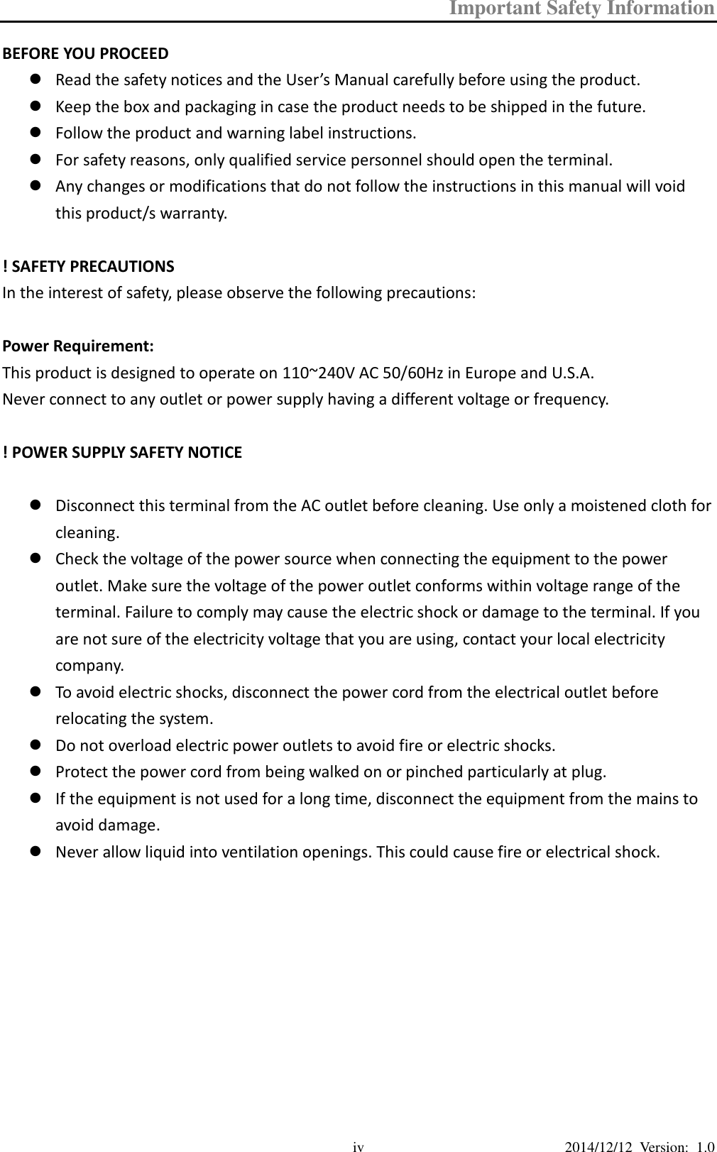 Important Safety Information  2014/12/12  Version:  1.0 iv BEFORE YOU PROCEED  Read the safety notices and the User’s Manual carefully before using the product.  Keep the box and packaging in case the product needs to be shipped in the future.  Follow the product and warning label instructions.  For safety reasons, only qualified service personnel should open the terminal.  Any changes or modifications that do not follow the instructions in this manual will void this product/s warranty.  ! SAFETY PRECAUTIONS In the interest of safety, please observe the following precautions:  Power Requirement: This product is designed to operate on 110~240V AC 50/60Hz in Europe and U.S.A. Never connect to any outlet or power supply having a different voltage or frequency.  ! POWER SUPPLY SAFETY NOTICE   Disconnect this terminal from the AC outlet before cleaning. Use only a moistened cloth for cleaning.  Check the voltage of the power source when connecting the equipment to the power outlet. Make sure the voltage of the power outlet conforms within voltage range of the terminal. Failure to comply may cause the electric shock or damage to the terminal. If you are not sure of the electricity voltage that you are using, contact your local electricity company.  To avoid electric shocks, disconnect the power cord from the electrical outlet before relocating the system.  Do not overload electric power outlets to avoid fire or electric shocks.  Protect the power cord from being walked on or pinched particularly at plug.    If the equipment is not used for a long time, disconnect the equipment from the mains to avoid damage.  Never allow liquid into ventilation openings. This could cause fire or electrical shock.          