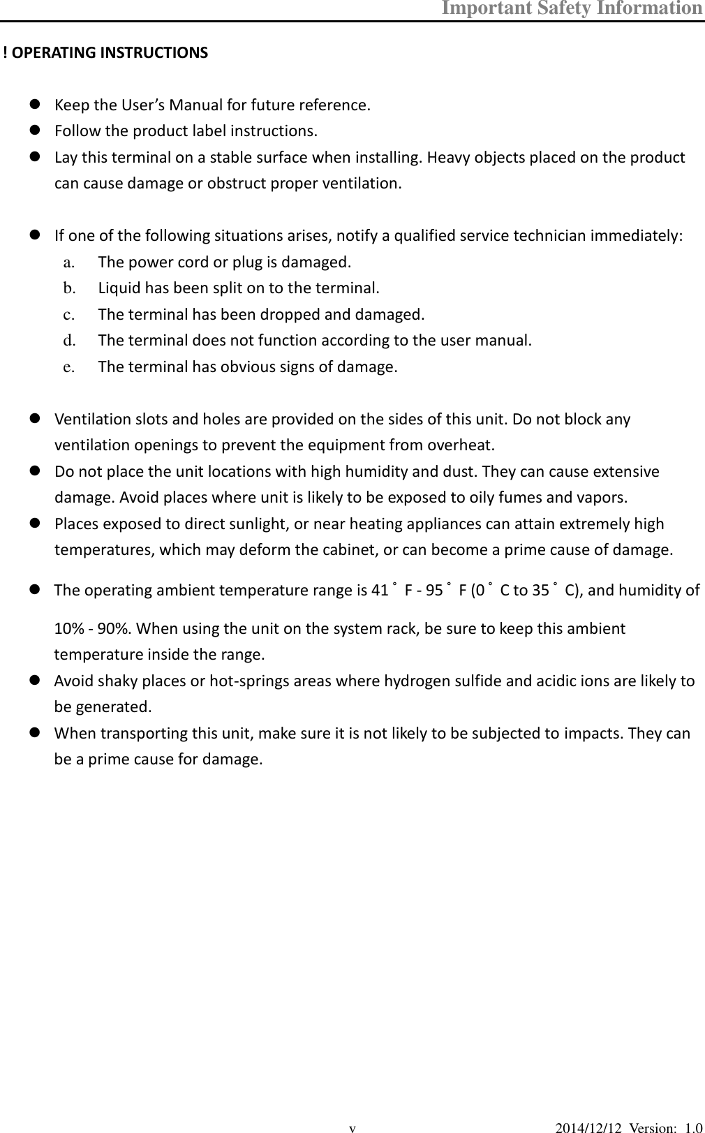 Important Safety Information  2014/12/12  Version:  1.0 v ! OPERATING INSTRUCTIONS   Keep the User’s Manual for future reference.  Follow the product label instructions.  Lay this terminal on a stable surface when installing. Heavy objects placed on the product can cause damage or obstruct proper ventilation.   If one of the following situations arises, notify a qualified service technician immediately: a. The power cord or plug is damaged. b. Liquid has been split on to the terminal. c. The terminal has been dropped and damaged. d. The terminal does not function according to the user manual. e. The terminal has obvious signs of damage.   Ventilation slots and holes are provided on the sides of this unit. Do not block any ventilation openings to prevent the equipment from overheat.  Do not place the unit locations with high humidity and dust. They can cause extensive damage. Avoid places where unit is likely to be exposed to oily fumes and vapors.  Places exposed to direct sunlight, or near heating appliances can attain extremely high temperatures, which may deform the cabinet, or can become a prime cause of damage.  The operating ambient temperature range is 41 ﾟF - 95 ﾟF (0 ﾟC to 35 ﾟC), and humidity of 10% - 90%. When using the unit on the system rack, be sure to keep this ambient temperature inside the range.    Avoid shaky places or hot-springs areas where hydrogen sulfide and acidic ions are likely to be generated.  When transporting this unit, make sure it is not likely to be subjected to impacts. They can be a prime cause for damage.             