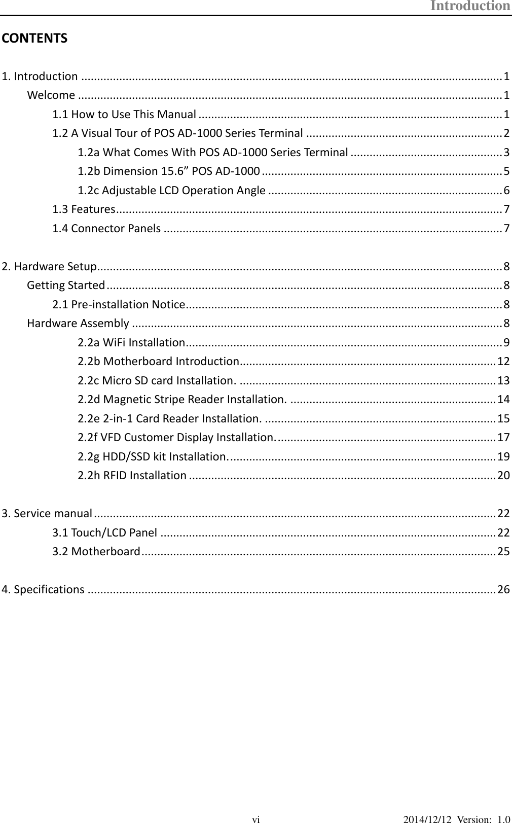 Introduction  2014/12/12  Version:  1.0 vi CONTENTS  1. Introduction ..................................................................................................................................... 1 Welcome ...................................................................................................................................... 1 1.1 How to Use This Manual ................................................................................................ 1 1.2 A Visual Tour of POS AD-1000 Series Terminal .............................................................. 2 1.2a What Comes With POS AD-1000 Series Terminal ................................................ 3 1.2b Dimension 15.6” POS AD-1000 ............................................................................ 5 1.2c Adjustable LCD Operation Angle .......................................................................... 6 1.3 Features .......................................................................................................................... 7 1.4 Connector Panels ........................................................................................................... 7  2. Hardware Setup................................................................................................................................ 8 Getting Started ............................................................................................................................. 8 2.1 Pre-installation Notice .................................................................................................... 8 Hardware Assembly ..................................................................................................................... 8 2.2a WiFi Installation .................................................................................................... 9 2.2b Motherboard Introduction................................................................................. 12 2.2c Micro SD card Installation. ................................................................................. 13 2.2d Magnetic Stripe Reader Installation. ................................................................. 14 2.2e 2-in-1 Card Reader Installation. ......................................................................... 15 2.2f VFD Customer Display Installation. ..................................................................... 17 2.2g HDD/SSD kit Installation. .................................................................................... 19 2.2h RFID Installation ................................................................................................. 20  3. Service manual ............................................................................................................................... 22 3.1 Touch/LCD Panel .......................................................................................................... 22 3.2 Motherboard ................................................................................................................ 25  4. Specifications ................................................................................................................................. 26 