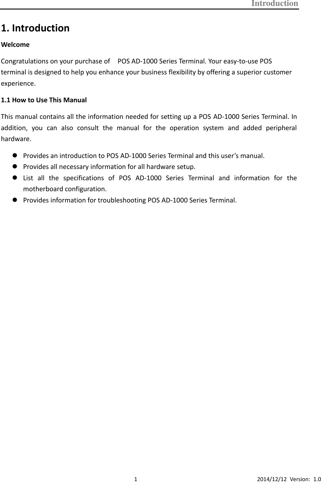 Introduction      1 2014/12/12  Version:  1.0 1. Introduction Welcome Congratulations on your purchase of    POS AD-1000 Series Terminal. Your easy-to-use POS terminal is designed to help you enhance your business flexibility by offering a superior customer experience. 1.1 How to Use This Manual This manual contains all the information needed for setting up a POS AD-1000 Series Terminal. In addition,  you  can  also  consult  the  manual  for  the  operation  system  and  added  peripheral hardware.  Provides an introduction to POS AD-1000 Series Terminal and this user’s manual.  Provides all necessary information for all hardware setup.  List  all  the  specifications  of  POS  AD-1000  Series  Terminal  and  information  for  the motherboard configuration.  Provides information for troubleshooting POS AD-1000 Series Terminal.                       