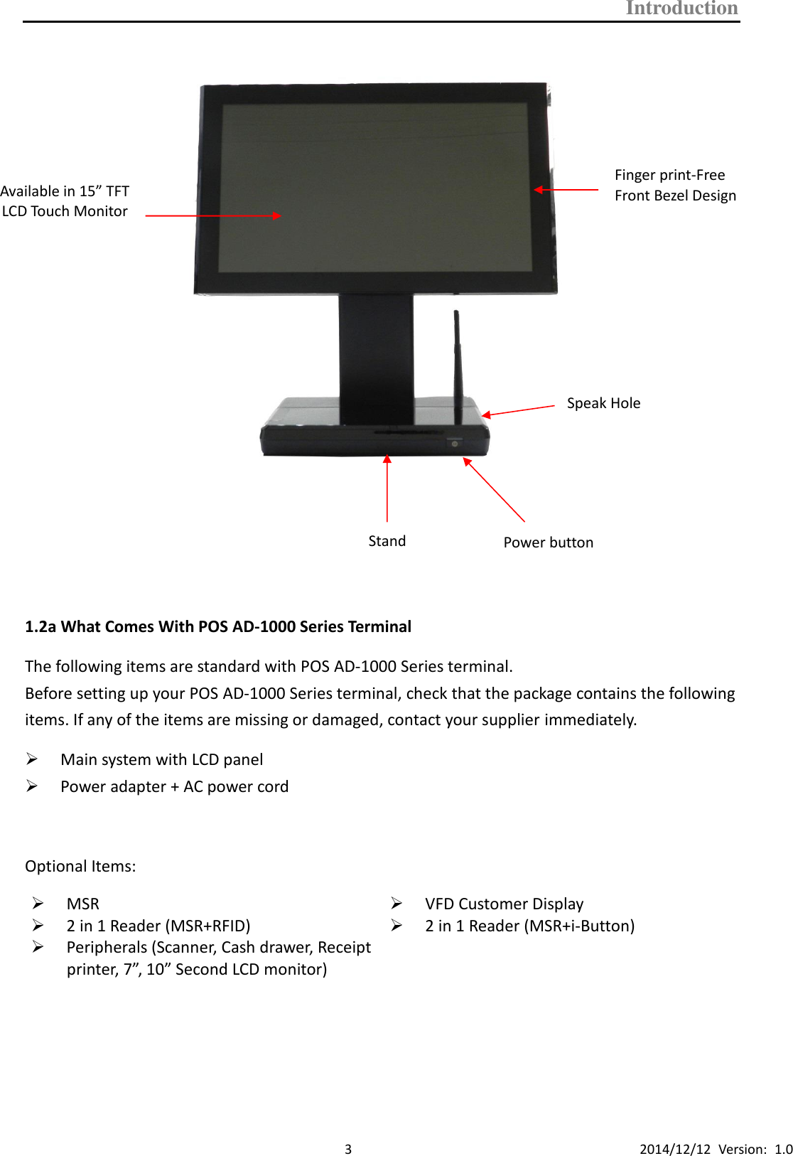 Introduction      3 2014/12/12  Version:  1.0              1.2a What Comes With POS AD-1000 Series Terminal The following items are standard with POS AD-1000 Series terminal.   Before setting up your POS AD-1000 Series terminal, check that the package contains the following items. If any of the items are missing or damaged, contact your supplier immediately.  Main system with LCD panel  Power adapter + AC power cord  Optional Items:  MSR    VFD Customer Display  2 in 1 Reader (MSR+RFID)  Peripherals (Scanner, Cash drawer, Receipt printer, 7”, 10” Second LCD monitor)   2 in 1 Reader (MSR+i-Button)        Available in 15” TFT LCD Touch Monitor Finger print-Free Front Bezel Design Speak Hole Stand Power button 