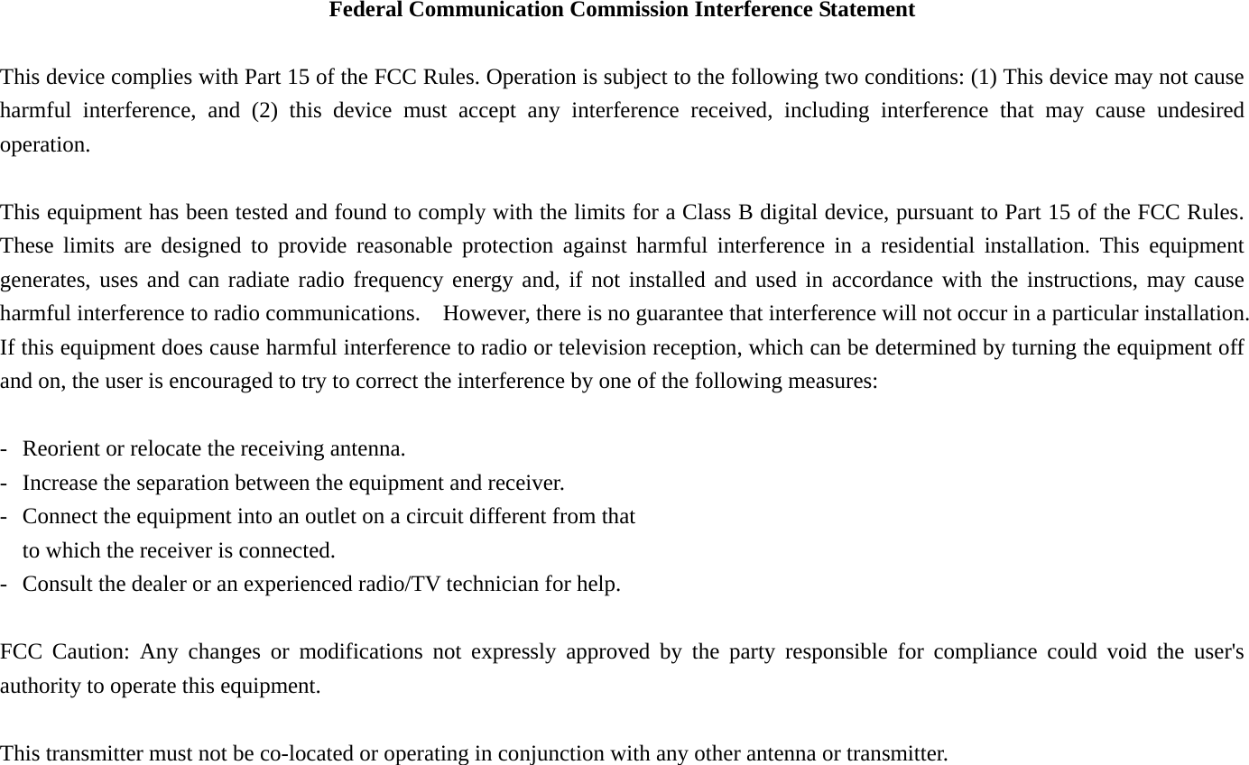 Federal Communication Commission Interference Statement  This device complies with Part 15 of the FCC Rules. Operation is subject to the following two conditions: (1) This device may not cause harmful interference, and (2) this device must accept any interference received, including interference that may cause undesired operation.  This equipment has been tested and found to comply with the limits for a Class B digital device, pursuant to Part 15 of the FCC Rules.   These limits are designed to provide reasonable protection against harmful interference in a residential installation. This equipment generates, uses and can radiate radio frequency energy and, if not installed and used in accordance with the instructions, may cause harmful interference to radio communications.    However, there is no guarantee that interference will not occur in a particular installation.  If this equipment does cause harmful interference to radio or television reception, which can be determined by turning the equipment off and on, the user is encouraged to try to correct the interference by one of the following measures:  -  Reorient or relocate the receiving antenna. -  Increase the separation between the equipment and receiver. -  Connect the equipment into an outlet on a circuit different from that to which the receiver is connected. -  Consult the dealer or an experienced radio/TV technician for help.  FCC Caution: Any changes or modifications not expressly approved by the party responsible for compliance could void the user&apos;s authority to operate this equipment.  This transmitter must not be co-located or operating in conjunction with any other antenna or transmitter. 