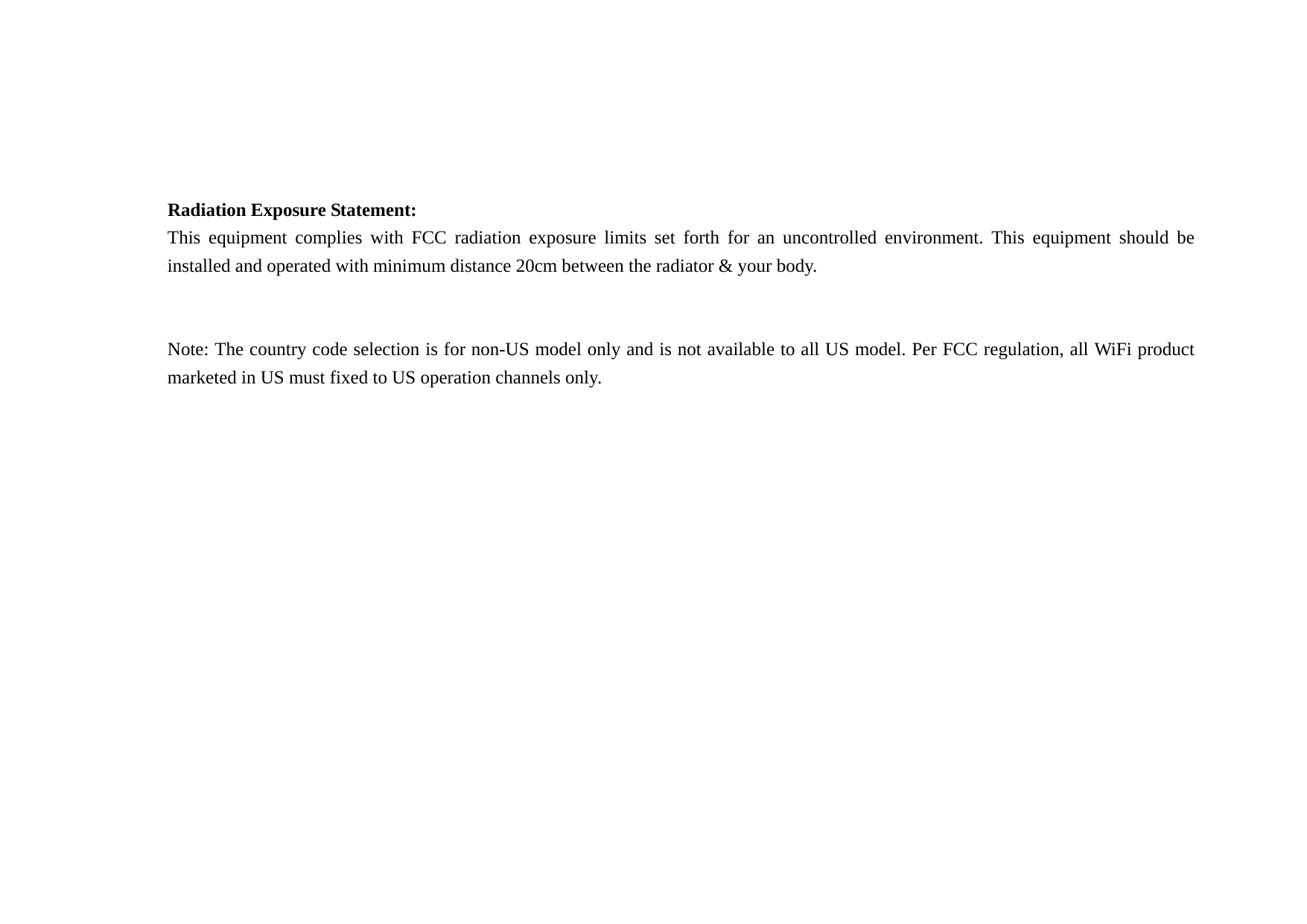   Radiation Exposure Statement: This equipment complies with FCC radiation exposure limits set forth for an uncontrolled environment. This equipment should be installed and operated with minimum distance 20cm between the radiator &amp; your body.   Note: The country code selection is for non-US model only and is not available to all US model. Per FCC regulation, all WiFi product marketed in US must fixed to US operation channels only.  