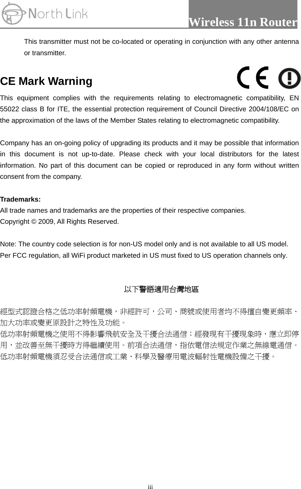                 Wireless 11n Router   iiiThis transmitter must not be co-located or operating in conjunction with any other antenna or transmitter.  CE Mark Warning This equipment complies with the requirements relating to electromagnetic compatibility, EN 55022 class B for ITE, the essential protection requirement of Council Directive 2004/108/EC on the approximation of the laws of the Member States relating to electromagnetic compatibility.  Company has an on-going policy of upgrading its products and it may be possible that information in this document is not up-to-date. Please check with your local distributors for the latest information. No part of this document can be copied or reproduced in any form without written consent from the company.  Trademarks: All trade names and trademarks are the properties of their respective companies. Copyright © 2009, All Rights Reserved.  Note: The country code selection is for non-US model only and is not available to all US model. Per FCC regulation, all WiFi product marketed in US must fixed to US operation channels only.   以下警語適用台灣地區  經型式認證合格之低功率射頻電機，非經許可，公司、商號或使用者均不得擅自變更頻率、加大功率或變更原設計之特性及功能。  低功率射頻電機之使用不得影響飛航安全及干擾合法通信；經發現有干擾現象時，應立即停用，並改善至無干擾時方得繼續使用。前項合法通信，指依電信法規定作業之無線電通信。低功率射頻電機須忍受合法通信或工業、科學及醫療用電波輻射性電機設備之干擾。  