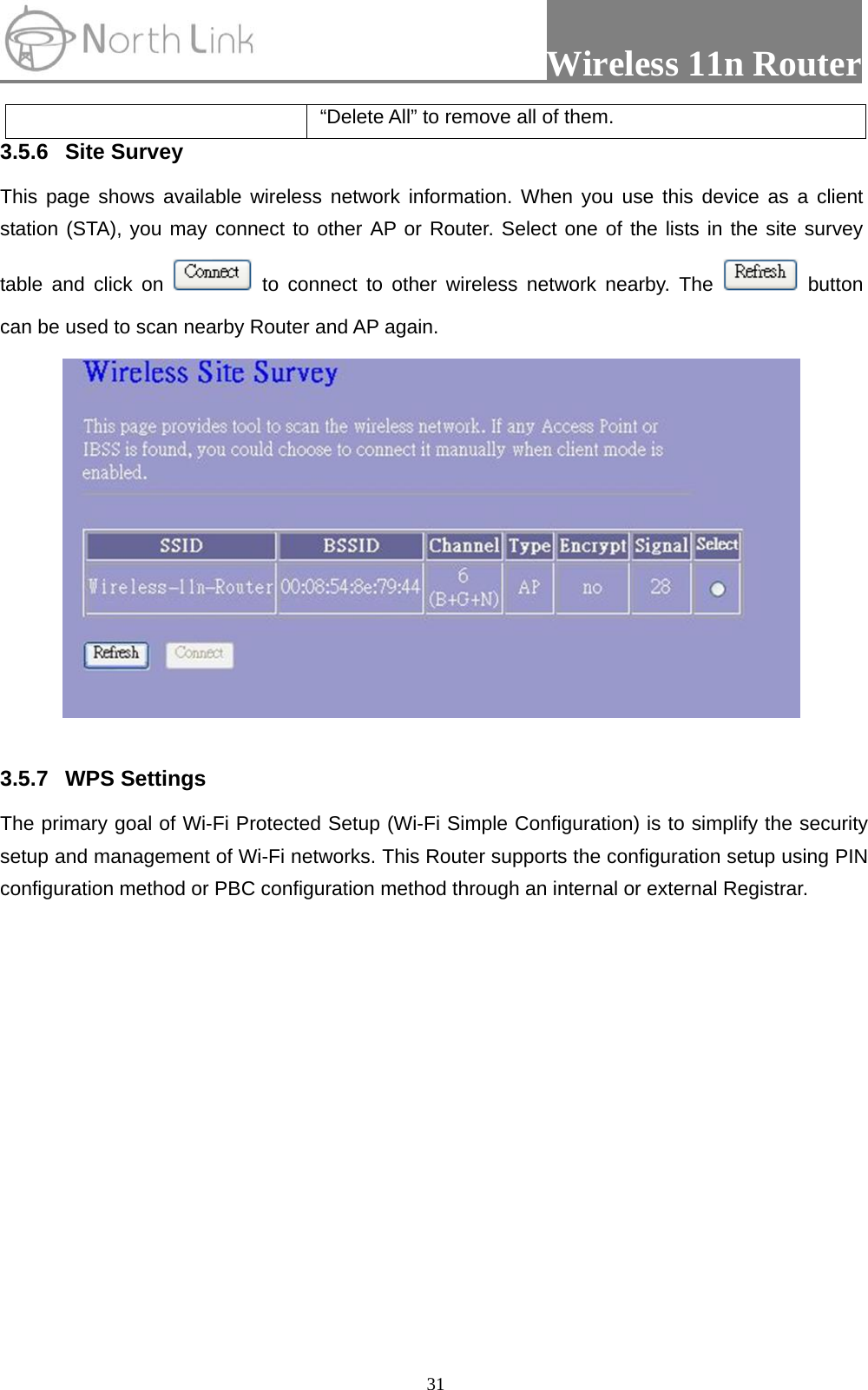                 Wireless 11n Router   31“Delete All” to remove all of them. 3.5.6 Site Survey  This page shows available wireless network information. When you use this device as a client station (STA), you may connect to other AP or Router. Select one of the lists in the site survey table and click on   to connect to other wireless network nearby. The   button can be used to scan nearby Router and AP again.   3.5.7 WPS Settings The primary goal of Wi-Fi Protected Setup (Wi-Fi Simple Configuration) is to simplify the security setup and management of Wi-Fi networks. This Router supports the configuration setup using PIN configuration method or PBC configuration method through an internal or external Registrar. 