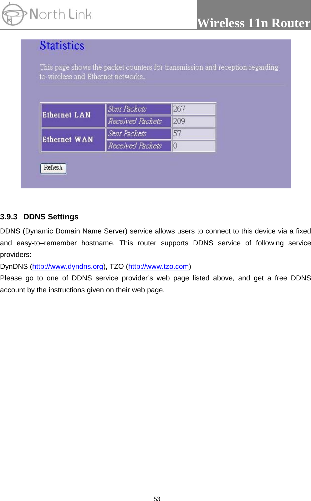                 Wireless 11n Router   53  3.9.3 DDNS Settings  DDNS (Dynamic Domain Name Server) service allows users to connect to this device via a fixed and easy-to–remember hostname. This router supports DDNS service of following service providers: DynDNS (http://www.dyndns.org), TZO (http://www.tzo.com) Please go to one of DDNS service provider’s web page listed above, and get a free DDNS account by the instructions given on their web page. 