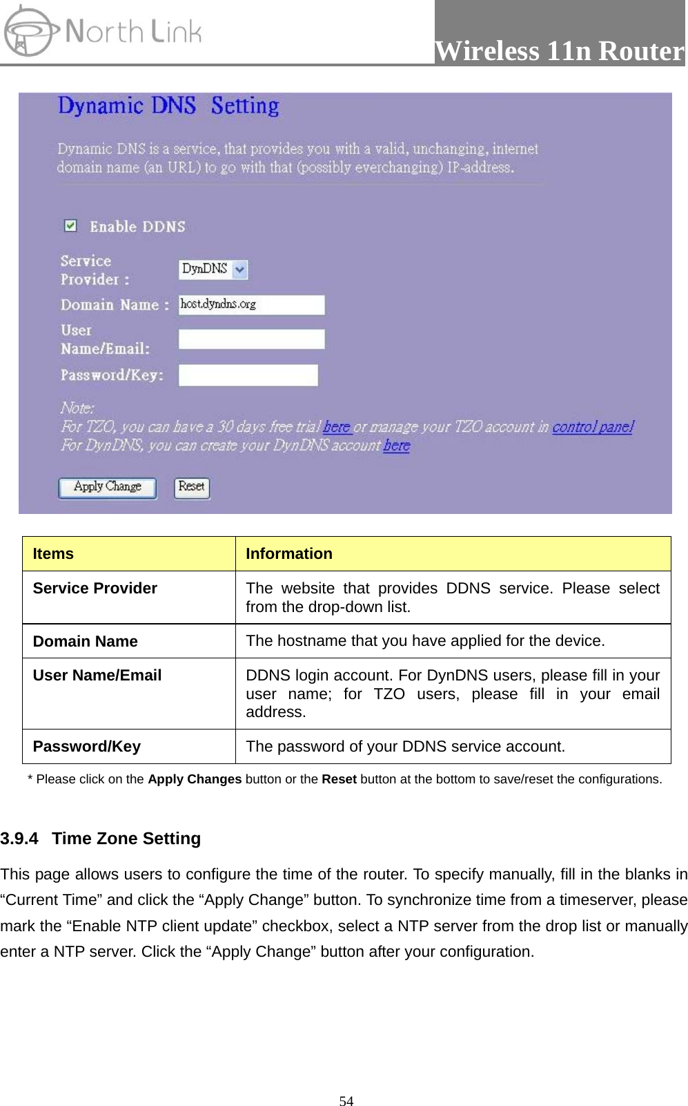                 Wireless 11n Router   54 Items  Information Service Provider  The website that provides DDNS service. Please select from the drop-down list. Domain Name  The hostname that you have applied for the device. User Name/Email  DDNS login account. For DynDNS users, please fill in your user name; for TZO users, please fill in your email address. Password/Key  The password of your DDNS service account. * Please click on the Apply Changes button or the Reset button at the bottom to save/reset the configurations.  3.9.4  Time Zone Setting   This page allows users to configure the time of the router. To specify manually, fill in the blanks in “Current Time” and click the “Apply Change” button. To synchronize time from a timeserver, please mark the “Enable NTP client update” checkbox, select a NTP server from the drop list or manually enter a NTP server. Click the “Apply Change” button after your configuration. 