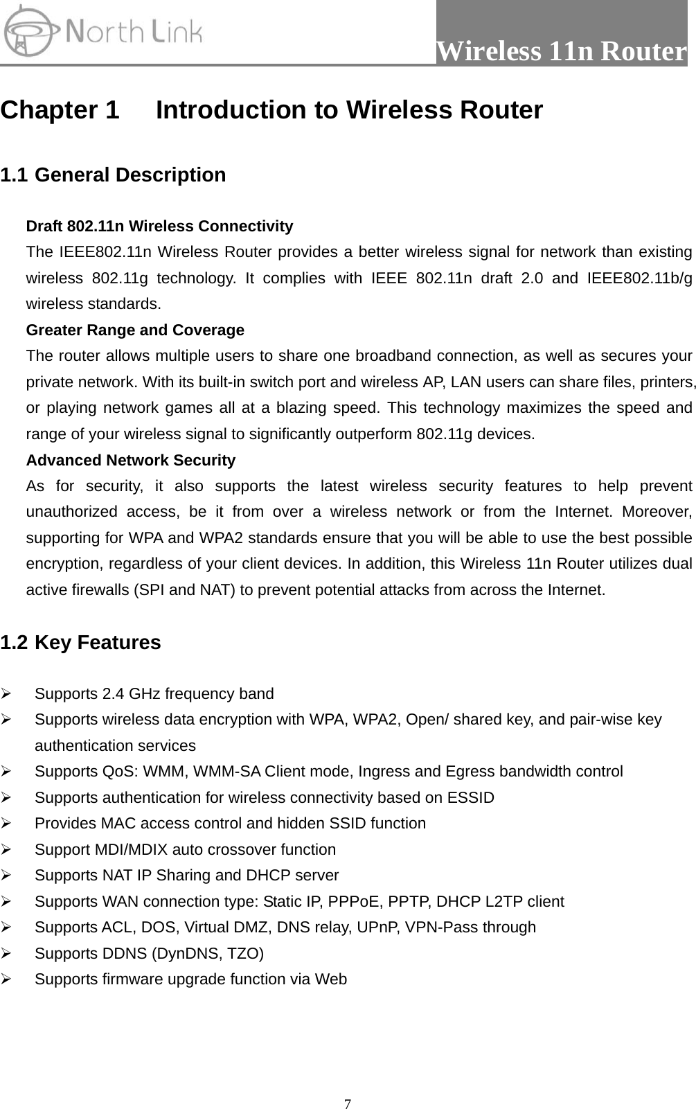                 Wireless 11n Router   7Chapter 1 Introduction to Wireless Router  1.1 General Description  Draft 802.11n Wireless Connectivity The IEEE802.11n Wireless Router provides a better wireless signal for network than existing wireless 802.11g technology. It complies with IEEE 802.11n draft 2.0 and IEEE802.11b/g wireless standards. Greater Range and Coverage The router allows multiple users to share one broadband connection, as well as secures your private network. With its built-in switch port and wireless AP, LAN users can share files, printers, or playing network games all at a blazing speed. This technology maximizes the speed and range of your wireless signal to significantly outperform 802.11g devices. Advanced Network Security As for security, it also supports the latest wireless security features to help prevent unauthorized access, be it from over a wireless network or from the Internet. Moreover, supporting for WPA and WPA2 standards ensure that you will be able to use the best possible encryption, regardless of your client devices. In addition, this Wireless 11n Router utilizes dual active firewalls (SPI and NAT) to prevent potential attacks from across the Internet.  1.2 Key Features  ¾  Supports 2.4 GHz frequency band ¾  Supports wireless data encryption with WPA, WPA2, Open/ shared key, and pair-wise key authentication services ¾  Supports QoS: WMM, WMM-SA Client mode, Ingress and Egress bandwidth control ¾  Supports authentication for wireless connectivity based on ESSID ¾  Provides MAC access control and hidden SSID function ¾  Support MDI/MDIX auto crossover function ¾  Supports NAT IP Sharing and DHCP server ¾  Supports WAN connection type: Static IP, PPPoE, PPTP, DHCP L2TP client   ¾  Supports ACL, DOS, Virtual DMZ, DNS relay, UPnP, VPN-Pass through ¾  Supports DDNS (DynDNS, TZO) ¾  Supports firmware upgrade function via Web   