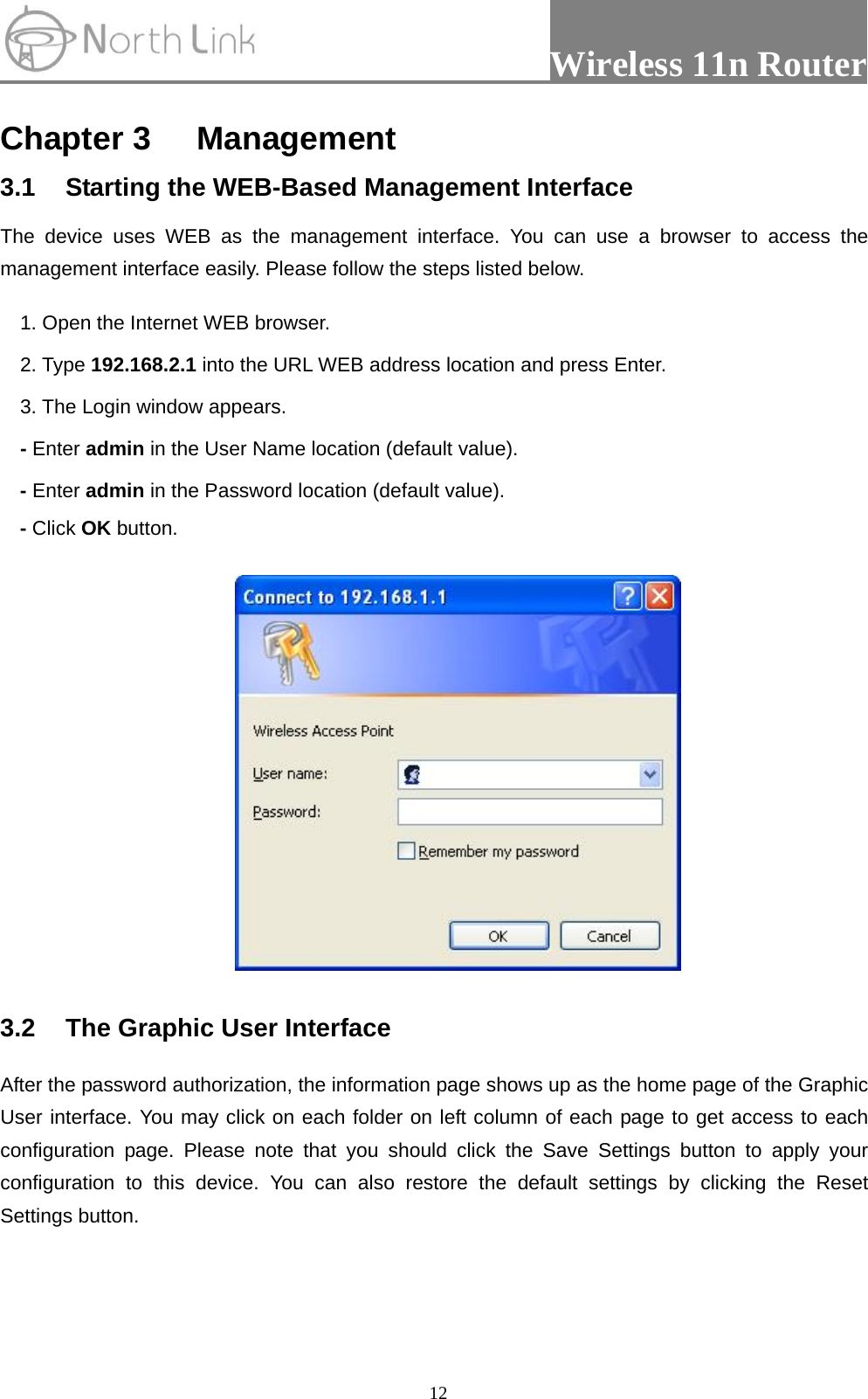                 Wireless 11n Router   12Chapter 3 Management 3.1  Starting the WEB-Based Management Interface The device uses WEB as the management interface. You can use a browser to access the management interface easily. Please follow the steps listed below. 1. Open the Internet WEB browser. 2. Type 192.168.2.1 into the URL WEB address location and press Enter. 3. The Login window appears. - Enter admin in the User Name location (default value). - Enter admin in the Password location (default value). - Click OK button.  3.2  The Graphic User Interface After the password authorization, the information page shows up as the home page of the Graphic User interface. You may click on each folder on left column of each page to get access to each configuration page. Please note that you should click the Save Settings button to apply your configuration to this device. You can also restore the default settings by clicking the Reset Settings button.  