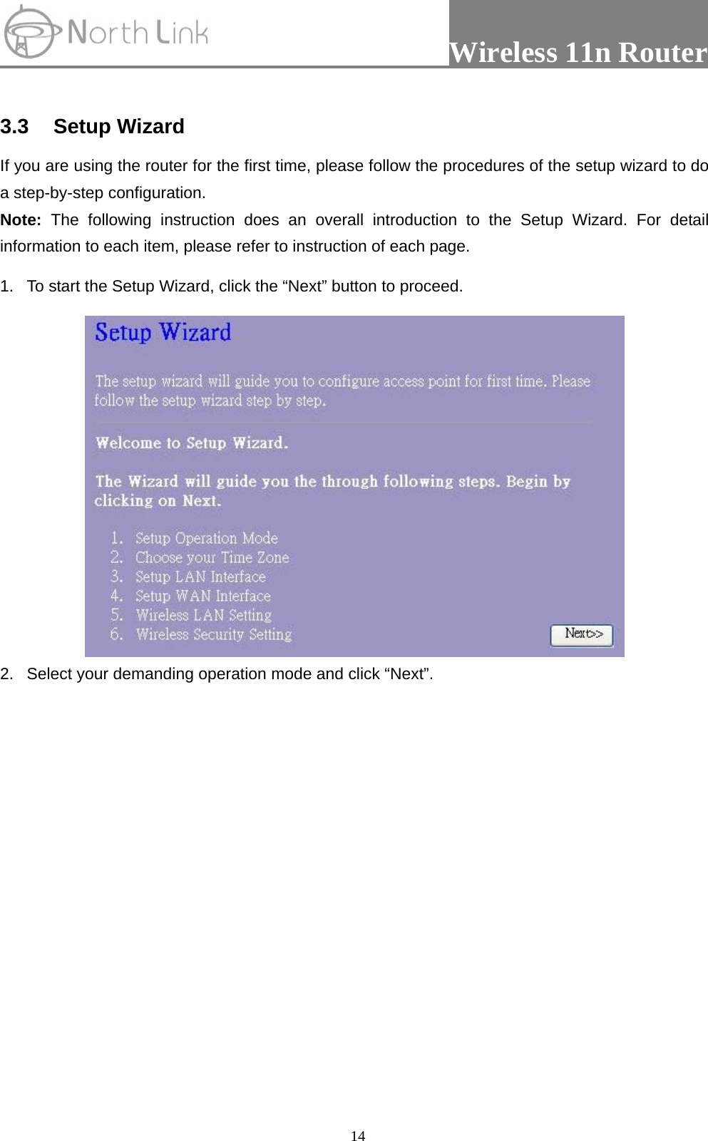                 Wireless 11n Router   14 3.3 Setup Wizard If you are using the router for the first time, please follow the procedures of the setup wizard to do a step-by-step configuration.   Note: The following instruction does an overall introduction to the Setup Wizard. For detail information to each item, please refer to instruction of each page. 1.  To start the Setup Wizard, click the “Next” button to proceed.  2.  Select your demanding operation mode and click “Next”. 