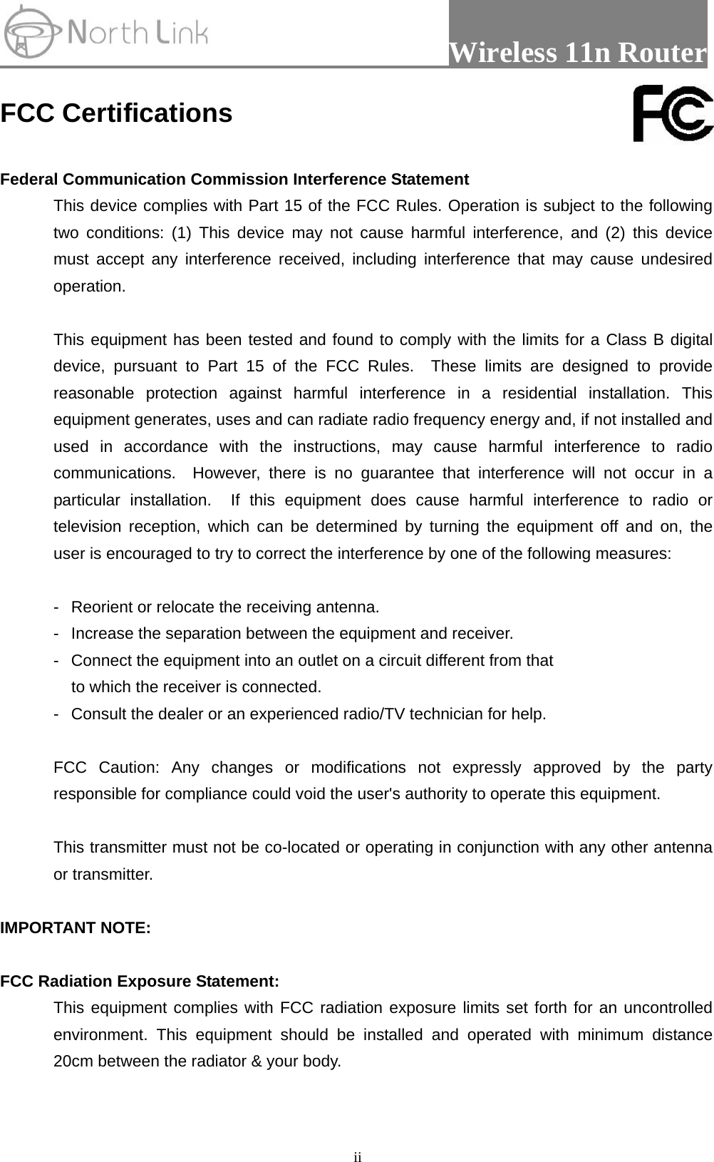                 Wireless 11n Router   iiFCC Certifications  Federal Communication Commission Interference Statement This device complies with Part 15 of the FCC Rules. Operation is subject to the following two conditions: (1) This device may not cause harmful interference, and (2) this device must accept any interference received, including interference that may cause undesired operation.  This equipment has been tested and found to comply with the limits for a Class B digital device, pursuant to Part 15 of the FCC Rules.  These limits are designed to provide reasonable protection against harmful interference in a residential installation. This equipment generates, uses and can radiate radio frequency energy and, if not installed and used in accordance with the instructions, may cause harmful interference to radio communications.  However, there is no guarantee that interference will not occur in a particular installation.  If this equipment does cause harmful interference to radio or television reception, which can be determined by turning the equipment off and on, the user is encouraged to try to correct the interference by one of the following measures:  -  Reorient or relocate the receiving antenna. -  Increase the separation between the equipment and receiver. -  Connect the equipment into an outlet on a circuit different from that to which the receiver is connected. -  Consult the dealer or an experienced radio/TV technician for help.  FCC Caution: Any changes or modifications not expressly approved by the party responsible for compliance could void the user&apos;s authority to operate this equipment.  This transmitter must not be co-located or operating in conjunction with any other antenna or transmitter.  IMPORTANT NOTE:  FCC Radiation Exposure Statement: This equipment complies with FCC radiation exposure limits set forth for an uncontrolled environment. This equipment should be installed and operated with minimum distance 20cm between the radiator &amp; your body.  