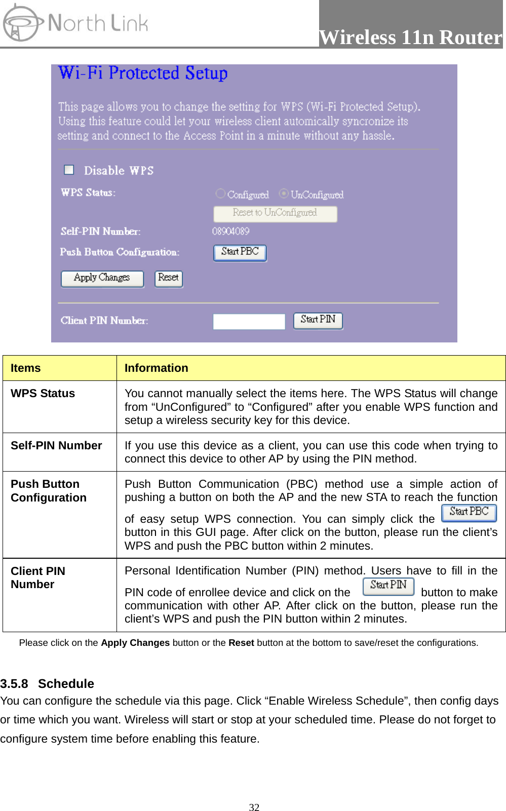                 Wireless 11n Router   32 Items  Information WPS Status  You cannot manually select the items here. The WPS Status will change from “UnConfigured” to “Configured” after you enable WPS function and setup a wireless security key for this device.   Self-PIN Number  If you use this device as a client, you can use this code when trying to connect this device to other AP by using the PIN method.   Push Button Configuration  Push Button Communication (PBC) method use a simple action of pushing a button on both the AP and the new STA to reach the function of easy setup WPS connection. You can simply click the   button in this GUI page. After click on the button, please run the client’s WPS and push the PBC button within 2 minutes. Client PIN Number  Personal Identification Number (PIN) method. Users have to fill in the PIN code of enrollee device and click on the      button to make communication with other AP. After click on the button, please run the client’s WPS and push the PIN button within 2 minutes. Please click on the Apply Changes button or the Reset button at the bottom to save/reset the configurations.  3.5.8 Schedule You can configure the schedule via this page. Click “Enable Wireless Schedule”, then config days or time which you want. Wireless will start or stop at your scheduled time. Please do not forget to configure system time before enabling this feature. 