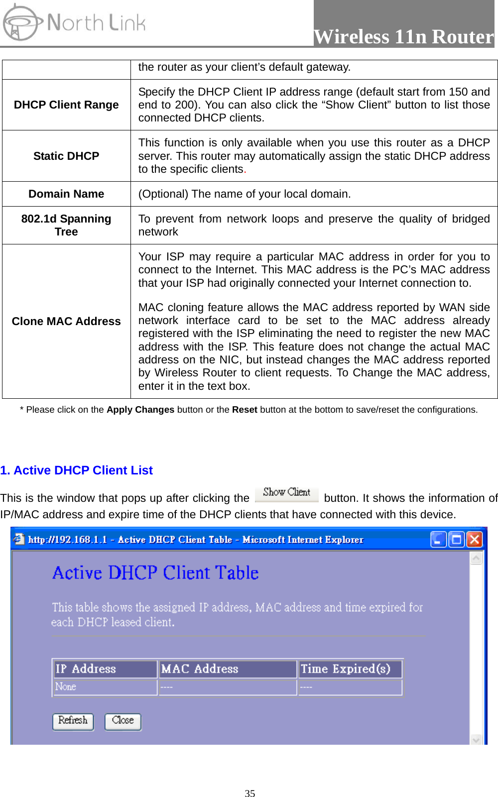                 Wireless 11n Router   35the router as your client’s default gateway. DHCP Client Range  Specify the DHCP Client IP address range (default start from 150 and end to 200). You can also click the “Show Client” button to list those connected DHCP clients. Static DHCP  This function is only available when you use this router as a DHCP server. This router may automatically assign the static DHCP address to the specific clients. Domain Name  (Optional) The name of your local domain. 802.1d Spanning Tree  To prevent from network loops and preserve the quality of bridged network Clone MAC Address Your ISP may require a particular MAC address in order for you to connect to the Internet. This MAC address is the PC’s MAC address that your ISP had originally connected your Internet connection to.   MAC cloning feature allows the MAC address reported by WAN side network interface card to be set to the MAC address already registered with the ISP eliminating the need to register the new MAC address with the ISP. This feature does not change the actual MAC address on the NIC, but instead changes the MAC address reported by Wireless Router to client requests. To Change the MAC address, enter it in the text box. * Please click on the Apply Changes button or the Reset button at the bottom to save/reset the configurations.  1. Active DHCP Client List This is the window that pops up after clicking the    button. It shows the information of IP/MAC address and expire time of the DHCP clients that have connected with this device.    