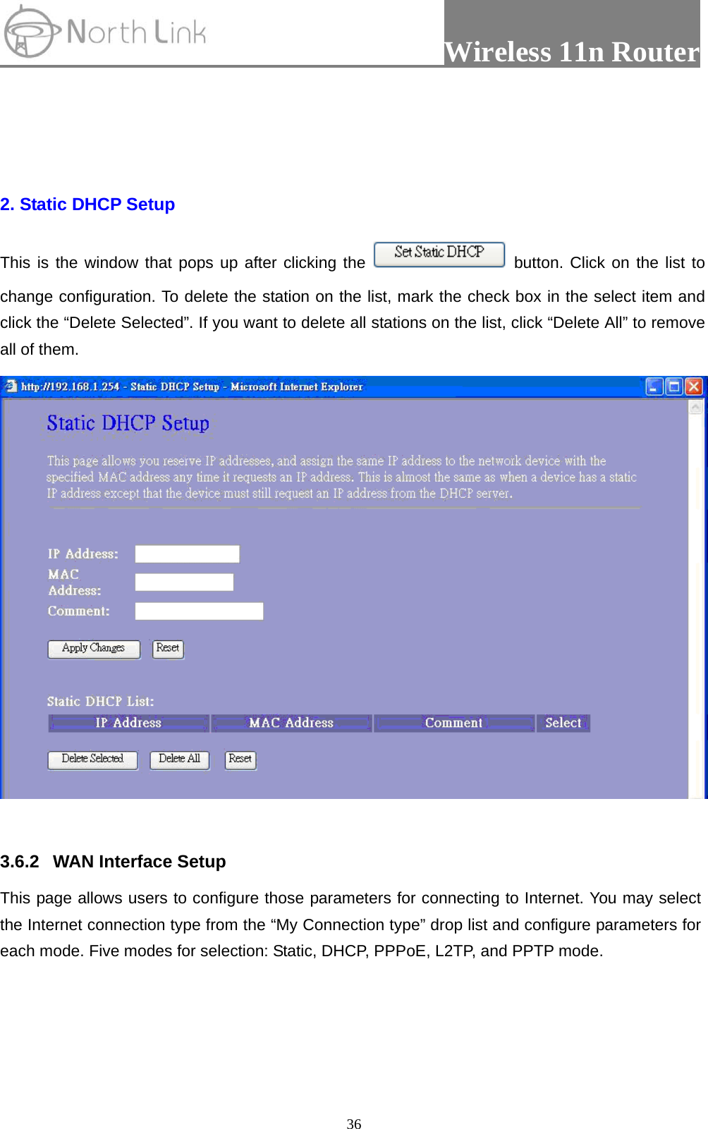                 Wireless 11n Router   36  2. Static DHCP Setup This is the window that pops up after clicking the   button. Click on the list to change configuration. To delete the station on the list, mark the check box in the select item and click the “Delete Selected”. If you want to delete all stations on the list, click “Delete All” to remove all of them.   3.6.2  WAN Interface Setup This page allows users to configure those parameters for connecting to Internet. You may select the Internet connection type from the “My Connection type” drop list and configure parameters for each mode. Five modes for selection: Static, DHCP, PPPoE, L2TP, and PPTP mode. 