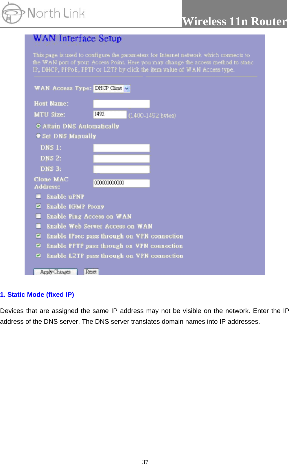                 Wireless 11n Router   37  1. Static Mode (fixed IP) Devices that are assigned the same IP address may not be visible on the network. Enter the IP address of the DNS server. The DNS server translates domain names into IP addresses. 